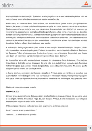 13
oficina
sua capacidade de comunicação. A princípio, sua linguagem pode ter sido meramente gestual, mas ele
descobriu que os sons também poderiam se prestar a essa função.
Assim como, ao tornar-se Homo Erectus viu-se com as mãos livres (antes usadas principalmente na
locomoção) e descobriu que poderia usá-las para manipular as coisas; assim como, ao tornar-se Homo
Sapiens descobriu que poderia usar essa capacidade de manipulação para interferir no seu meio; da
mesma forma, descobriu que os órgãos utilizados para funções vitais como a respiração e a digestão,
também serviam para emitir sons.Apartir do momento em que aprendeu a diversificar os sons através das
articulações, conseguiu aumentar as possibilidades de combinação entre eles. Uma vez estabelecidas
determinadas convenções entre os seus semelhantes, possibilitou-se a troca de informações (como a
tecnologia de fazer o fogo) de um indivíduo para o outro.
A sofisticação da linguagem serviu para facilitar a comunicação de uma informação complexa, talvez
não expressável meramente pelo gesto. Portanto, como diria o pai da Linguística Moderna, Ferdinand
de Saussure, “não é a linguagem que é natural ao homem, mas a faculdade de construir uma língua,
vale dizer: um sistema de signos distintos correspondentes a ideias distintas”.
As divagações acima são apenas leituras possíveis do interessante filme de Annaud. E os indícios
linguísticos (a distinção entre a linguagem de uma tribo e de outra) foram pensados pelo foneticista
Anthony Burgess, que assina o roteiro. Burgess ficou conhecido pelo livro Laranja Mecância, que foi
adaptado para o cinema por Stanley Kubrick.
A Guerra do Fogo, com roteiro de Burgess e direção de Annaud, pode ser monótono e cansativo para
quem não tem curiosidade pelo tema. Mas aqueles que se interessam não só pela origem da linguagem,
mas pelas raízes da espécie humana e pelo florescer da razão e das tecnologias, irão apreciar o filme.
Modelo de macroestrutura de resenha
INTRODUÇÃO:
Um dos temas que envolvem a discussão sobre a naturalidade da linguagem falada é o que versa sobre
a sua origem. O filme A Guerra do Fogo, de Jean-Jacques Annaud, é uma interessante especulação a
esse respeito, e ajuda a refletir sobre a questão.
OU (você pode indicar as partes do texto com as primeiras e últimas palavras)
Início: “Um dos temas que envolvem...”
Término: “... a refletir sobre a questão”.
 
