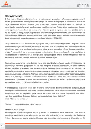 14
oficina
DESENVOLVIMENTO:
O filme trata de dois grupos de hominídeos pré-históricos: um que cultuava o fogo como algo sobrenatural
e outro que dominava a tecnologia de fazer o fogo. Em termos de linguagem, o primeiro não está muito
longe dos demais primatas, emitindo gritos e grunhidos quase na totalidade vocálicos. Esse tipo de
comunicação assemelha-se ao que Rousseau considera, em seu Ensaio sobre a origem das línguas,
como a primeira manifestação de linguagem no homem, que é a expressão de suas paixões, como a
dor e o prazer. Já o segundo grupo parece ter uma comunicação mais complexa, com maior número de
sons articulados. Há outros elementos culturais, como habitações e ritos, que denotam um maior grau
de complexidade do segundo grupo com relação ao primeiro. (RESUMO)
No que concerne apenas à questão da linguagem, uma possível interpretação seria a seguinte: em um
determinado estágio de sua evolução biológica, o homem, já se locomovendo como bípede e tendo suas
mãos livres, aprendeu a manipular instrumentos, a interferir no seu meio e a fazer, dentre outras coisas,
o fogo. A necessidade de preservação desse conhecimento, dessa tecnologia, levou-o a sofisticar a
sua capacidade de comunicação. A princípio, sua linguagem pode ter sido meramente gestual, mas ele
descobriu que os sons também poderiam se prestar a essa função.
Assim como, ao tornar-se Homo Erectus viu-se com as mãos livres (antes usadas principalmente na
locomoção) e descobriu que poderia usá-las para manipular as coisas; assim como, ao tornar-se Homo
Sapiens descobriu que poderia usar essa capacidade de manipulação para interferir no seu meio; da
mesma forma, descobriu que os órgãos utilizados para funções vitais como a respiração e a digestão,
também serviam para emitir sons.Apartir do momento em que aprendeu a diversificar os sons através das
articulações, conseguiu aumentar as possibilidades de combinação entre eles. Uma vez estabelecidas
determinadas convenções entre os seus semelhantes, possibilitou-se a troca de informações (como a
tecnologia de fazer o fogo) de um indivíduo para o outro.
A sofisticação da linguagem serviu para facilitar a comunicação de uma informação complexa, talvez
não expressável meramente pelo gesto. Portanto, como diria o pai da Linguística Moderna, Ferdinand
de Saussure, “não é a linguagem que é natural ao homem, mas a faculdade de construir uma língua,
vale dizer: um sistema de signos distintos correspondentes a ideias distintas”.
Início: “No que concerne a...”
Término: “... correspondentes a ideias distintas.”
CONCLUSÃO (Avaliação)
As divagações acima são apenas leituras possíveis do interessante filme de Annaud. E os indícios
linguísticos (a distinção entre a linguagem de uma tribo e de outra) foram pensados pelo foneticista
Anthony Burgess, que assina o roteiro. Burgess ficou conhecido pelo livro Laranja Mecância, que foi
 