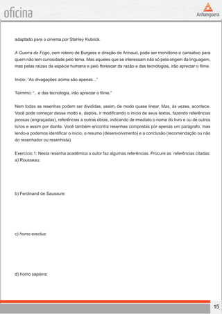 15
oficina
adaptado para o cinema por Stanley Kubrick.
A Guerra do Fogo, com roteiro de Burgess e direção de Annaud, pode ser monótono e cansativo para
quem não tem curiosidade pelo tema. Mas aqueles que se interessam não só pela origem da linguagem,
mas pelas raízes da espécie humana e pelo florescer da razão e das tecnologias, irão apreciar o filme.
Início: “As divagações acima são apenas...”
Término: “.. e das tecnologia, irão apreciar o filme.”
Nem todas as resenhas podem ser divididas, assim, de modo quase linear. Mas, às vezes, acontece.
Você pode começar desse modo e, depois, ir modificando o início de seus textos, fazendo referências
jocosas (engraçadas), referências a outras obras, indicando de imediato o nome do livro e ou de outros
livros e assim por diante. Você também encontra resenhas compostas por apenas um parágrafo, mas
lendo-a podemos identificar o início, o resumo (desenvolvimento) e a conclusão (recomendação ou não
do resenhador ou resenhista)
Exercício 1: Nesta resenha acadêmica o autor faz algumas referências. Procure as referências citadas:
a) Rousseau:
b) Ferdinand de Saussure:
c) homo erectus:
d) homo sapiens:
 