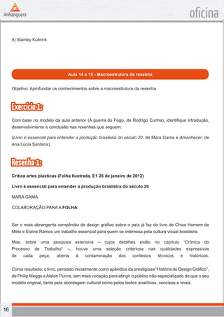 16
oficina
d) Stanley Kubrick.
Aula 14 e 15 - Macroestrutura da resenha
Objetivo: Aprofundar os conhecimentos sobre a macroestrutura da resenha.
Exercício1:
Com base no modelo da aula anterior (A guerra do Fogo, de Rodrigo Cunha), identifique introdução,
desenvolvimento e conclusão nas resenhas que seguem:
(Livro é essencial para entender a produção brasileira do século 20, de Mara Gama e Amanhecer, de
Ana Lúcia Santana).
Resenha1:
Crítica artes plásticas (Folha Ilustrada, E1 26 de janeiro de 2012)
Livro é essencial para entender a produção brasileira do século 20
MARA GAMA
COLABORAÇÃO PARA A FOLHA
Ser o mais abrangente compêndio de design gráfico sobre o país já faz do livro de Chico Homem de
Melo e Elaine Ramos um trabalho essencial para quem se interessa pela cultura visual brasileira.
Mas, sobre uma pesquisa extensiva – cujos detalhes estão no capítulo “Crônica do
Processo de Trabalho” –, houve uma seleção criteriosa nas qualidades expressivas
de cada peça, aberta à contaminação dos contextos técnicos e históricos.
Como resultado, o livro, pensado inicialmente como apêndice da prestigiosa “História do Design Gráfico”,
de Philip Meggs e Alston Purvis, tem mais vocação para atingir o público não especializado do que o seu
modelo original, tanto pela abordagem cultural como pelos textos analíticos, concisos e leves.
 