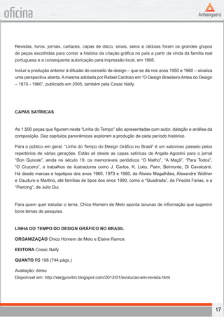 17
oficina
Revistas, livros, jornais, cartazes, capas de disco, sinais, selos e cédulas foram os grandes grupos
de peças escolhidas para contar a história da criação gráfica no país a partir da vinda da família real
portuguesa e a consequente autorização para impressão local, em 1808.
Incluir a produção anterior à difusão do conceito de design – que se dá nos anos 1950 e 1960 – sinaliza
uma perspectiva aberta. A mesma adotada por Rafael Cardoso em “O Design Brasileiro Antes do Design
– 1870 - 1960”, publicado em 2005, também pela Cosac Naify.
CAPAS SATÍRICAS
As 1.500 peças que figuram nesta “Linha do Tempo” são apresentadas com autor, datação e análise da
composição. Dez capítulos panorâmicos exploram a produção de cada período histórico.
Para o público em geral, “Linha do Tempo do Design Gráfico no Brasil” é um saboroso passeio pelos
repertórios de várias gerações. Estão ali desde as capas satíricas de Angelo Agostini para o jornal
“Don Quixote”, ainda no século 19, os memoráveis periódicos “O Malho”, “A Maçã”, “Para Todos”,
“O Cruzeiro”, e trabalhos de ilustradores como J. Carlos, K. Lixto, Paim, Belmonte, Di Cavalcanti.
Há desde marcas e logotipos dos anos 1960, 1970 e 1980, de Aloisio Magalhães, Alexandre Wollner
e Cauduro e Martino, até famílias de tipos dos anos 1990, como a “Quadrada”, de Priscila Farias, e a
“Piercing”, de Julio Dui.
Para quem quer estudar o tema, Chico Homem de Melo aponta lacunas de informação que sugerem
bons temas de pesquisa.
LINHA DO TEMPO DO DESIGN GRÁFICO NO BRASIL
ORGANIZAÇÃO Chico Homem de Melo e Elaine Ramos
EDITORA Cosac Naify
QUANTO R$ 198 (744 págs.)
Avaliação: ótimo
Disponível em: http://sergyovitro.blogspot.com/2012/01/evolucao-em-revista.html
 