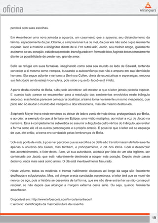 19
oficina
perderá com suas escolhas.
Em Amanhecer uma nova jornada a aguarda, um casamento que a apavora, seu distanciamento da
família, especialmente do pai, Charlie, e a imprevisível lua de mel, da qual ela não sabe o que realmente
esperar. Tudo é mistério e incógnitas diante de si. Por outro lado, Jacob, seu melhor amigo, igualmente
aspirante ao seu coração, está desaparecido, transfigurado em forma de lobo, fugindo desesperadamente
diante da possibilidade de perder seu grande amor.
Bella se refugia em suas fantasias, imaginando como será seu mundo ao lado de Edward, tentando
conceber a si mesma como vampira, buscando a autoconfiança que não a ampara em sua identidade
humana. Ela segue adiante e se torna a Senhora Cullen, cheia de expectativas e esperanças, embora
sua felicidade ainda esteja incompleta, pois sabe o quanto Jacob está infeliz.
A partir desta escolha de Bella, tudo pode acontecer, até mesmo o que o leitor jamais poderia esperar.
E quando tudo parece se encaminhar para a resolução dos sentimentos envolvidos neste triângulo
amoroso, e as feridas parecem começar a cicatrizar, a trama toma novamente um rumo inesperado, que
pode não só mudar o mundo dos vampiros e dos lobisomens, mas até mesmo destruí-los.
Stephenie Meyer inova neste romance ao deixar de lado o ponto de vista único, protagonizado por Bella,
e ao criar, a exemplo do que já tentara em Eclipse, uma visão multíplice, ao incluir a voz de Jacob na
narrativa. Esta é completamente subvertida ao assumir o ângulo do outro vértice do triângulo, ao revelar
a forma como ele vê os outros personagens e o próprio enredo. É possível que o leitor até se esqueça
de que, até então, a trama era conduzida pelas lembranças de Bella.
Sob este ponto de vista, é possível perceber que as escolhas de Bella não transformaram definitivamente
apenas o universo dos Cullen, mas também, e principalmente, o clã dos lobos. Com o desenrolar
dos acontecimentos, o líder deles, Sam, vê sua autoridade, adotada por falta de um alfa legítimo, ser
contestada por Jacob, que está naturalmente destinado a ocupar esta posição. Depois deste passo
decisivo, nada mais será como antes. O clã está inevitavelmente fissurado.
Neste volume, todos os mistérios e tramas habilmente dispostos ao longo da saga são finalmente
decifrados e solucionados. Mas, até chegar a esta conclusão assombrosa, o leitor terá que se munir de
nervos de aço, pois a história se desenrola de tal forma, que ele não deve estranhar se não conseguir
respirar, se não depois que alcançar a margem extrema desta série. Ou seja, quando finalmente
amanhecer.
Disponível em: http://www.infoescola.com/livros/amanhecer/
Exercício: identificação da macroestrutura da resenha.
 