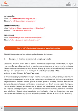 20
oficina
INTRODUÇÃO:
Início: “Ler Amanhecer é como mergulhar em...”
Término: “... definitivamente em uma vampira.”
DESENVOLVIMENTO:
Início: “No final de Eclipse – volume anterior –, Bella ainda...”
Término: “... mas até mesmo destruí-los”
CONCLUSÃO:
Início: “Stephenie Meyer inova neste romance ao deixar...”
Término: “...Ou seja, quando finalmente amanhecer.”
Aula 16 e 17 - Recursos de organização textual de resenhas
Objetivo: Compreender os recursos de organização textual de resenhas.
1.	 Operações de descrição (predominante)/ narração, apreciação.
Descrever é transmitir, para o leitor da resenha informações (propriedades, características) do objeto
resenhado. É a operação predominante na resenha, mas, paralelamente, a resenha pode ter parágrafos
narrativos, em que sobressaem aspectos relativos ao tempo e espaço e que denotam transformação ou
alteração dos acontecimentos ou da abordagem de um texto (Bosco, 2008, p.149).
Voltemos ao texto: A Guerra do Fogo, 2º parágrafo
O filme trata de dois grupos de hominídeos pré-históricos: um que cultuava o fogo como algo sobrenatural
e outro que dominava a tecnologia de fazer o fogo. Em termos de linguagem, o primeiro não está muito
longe dos demais primatas, emitindo gritos e grunhidos quase na totalidade vocálicos. Esse tipo de
comunicação assemelha-se ao que Rousseau considera, em seu Ensaio sobre a origem das línguas,
como a primeira manifestação de linguagem no homem, que é a expressão de suas paixões, como a
dor e o prazer. Já o segundo grupo parece ter uma comunicação mais complexa, com maior número de
sons articulados. Há outros elementos culturais, como habitações e ritos, que denotam um maior grau
de complexidade do segundo grupo com relação ao primeiro. (DESCRIÇÃO/NARRAÇÃO: RESUMO)
 