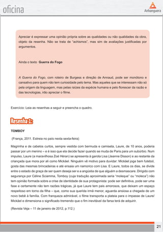 21
oficina
Apreciar é expressar uma opinião própria sobre as qualidades ou não qualidades da obra,
objeto da resenha. Não se trata de “achismos”, mas sim de avaliações justificadas por
argumentos.
Ainda o texto Guerra do Fogo
A Guerra do Fogo, com roteiro de Burgess e direção de Annaud, pode ser monótono e
cansativo para quem não tem curiosidade pelo tema. Mas aqueles que se interessam não só
pela origem da linguagem, mas pelas raízes da espécie humana e pelo florescer da razão e
das tecnologias, irão apreciar o filme.
Exercício: Leia as resenhas a seguir e preencha o quadro.
Resenha1:
TOMBOY
(França, 2011. Estreia no país nexta sexta-feira)
Magrinha e de cabelos curtos, sempre vestida com bermuda e camiseta, Laure, de 10 anos, poderia
passar por um menino – e é isso que ela decide fazer quando se muda de Paris para um subúrbio. Num
impulso, Laure (a maravilhosa Zoé Hèran) se apresenta à garota Lisa (Jeanne Disson) e ao restante da
criançada que mora por ali como Mickäel. Ninguém vê motivo para duvidar: Mickäel joga bem futebol,
gosta das mesmas brincadeiras e até ensaia um namorico com Lisa. E Laure, todos os dias, se divide
entre o estado de graça de ser quem deseja ser e a angústia de que alguém a desmascare. Dirigido com
segurança por Cèline Sciamma, Tomboy (cuja tradução aproximada seria “moleque” ou “moleca”) não
tem opinião formada sobre a crise de identidade de sua protagonista: pode ser definitiva, pode ser uma
fase e certamente não tem razões trágicas, já que Laure tem pais amorosos, que deixam um espaço
respeitoso em torno da filha – que, como sua querida irmã menor, aguarda ansiosa a chegada de um
novo bebê à família. Com franqueza admirável, o filme transporta a plateia para o impasse de Laure/
Mickäel e dimensiona o significado tremendo que o fim inevitável da farsa terá de adquirir.
(Revista Veja – 11 de janeiro de 2012, p.112.)
 