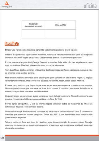 22
oficina
RESUMO
(descrição/narração)
AVALIAÇÃO
Resenha2:
Diretor usa Havaí como metáfora para vida socialmente aceitável e sem valores
O Havaí é o paraíso do lugar-comum: hula-hula, natureza e nativas seminuas são parte do imaginário
universal. Alexander Payne situou seus “Descendentes” bem ali – e dificilmente por acaso.
É onde vivem o advogado Matt (George Clooney) e a mulher. Esta, aliás, não vive: vegeta numa cama
após um acidente. Mas Matt fala com ela como nunca lhe falou antes.
Têm duas filhas, Scottie, a menor, e Alexandra. Scottie começa a conhecer o pai agora, quando a mãe
se encontra entre a vida e a morte.
Matt tem um problema em mãos: deve decidir para quem venderá um lote de terra virgem. O negócio
vai render um dinheirão. Mas o local será ocupado por turismo, resort, essas coisas infernais.
É nesse pano de fundo que Payne dispõe suas peças, seus personagens e o problema que trabalha.
Nesse espaço formado por uma série de ilhas, todo homem é uma ilha: permanece fechado em si
mesmo, incapaz de se relacionar verdadeiramente.
Os personagens se comunicam quase sempre por meio de lugares-comuns. Alexandra comporta-se a
princípio como uma rebelde sem causa saída de um filme de 1950.
Scottie agride coleguinhas. O avô da menina repete cantilenas sobre as maravilhas da filha e as
deficiências do genro. Tudo como se espera...
O que sai do script: Matt enfrentará uma crise ao saber que a mulher tinha um caso. É uma dessas
questões que fazem um homem perguntar: “Quem sou eu?”. E com intensidade ainda maior se não
puder esperar respostas.
Talvez o mérito do filme seja fazer do Havaí um lugar de compreensão do contemporâneo. Ou seja,
onde nos contentamos em trocar lugares-comuns e levar uma vida socialmente aceitável, ainda que
dilacerada nos valores.
 
