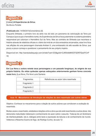 25
oficina
Fragmento2:
[ Livro ] A Experiências de Sirius
De Bruno Portella
|Publicado em: 14/09/2011|Comentários [0]
Enquanto Shikasta, o primeiro livro da série nos dá todo um panorama da colonização da Terra por
Canopus (que ocupa o hemisfério norte),As Experiências de Sirius foca justamente no sistema planetário
responsável por colonizar o Hemisfério Sul da Terra. Mas ao contrário de Shikasta que recontava a
história através de relatórios oficiais e o diário da irmã de um dos emissários encarnados, esse livro foca
nas aflições de uma personagem chamada Ambien II, uma embaixatriz do alto escalão de Sirius, que
pouco a pouco começa a questionar o pensamento de seu próprio império.
Disponível em: http://sandubadequeijo.com.br/site/?cat=333&gclid=CJKRzIbt8K0CFQOR7QodYCnP
ug
Fragmento3:
Em Lua Nova a autora remete seus personagens a um passado longínquo, às origens de sua
própria história. Os mitos quileutes apenas esboçados anteriormente ganham forma concreta
neste livro. (Lua Nova, Por Ana Lucia Santana
Fragmentos Referências ao autor/ obra resenhada
Fragmento 1
Fragmento 2
Fragmento 3
Aula 19 - Mecanismos de Introdução de relações da obra resenhada com outras obtras
Objetivo: Conhecer os mecanismos para a citação de outros autores que corroborem a avaliação do
resenhista.
Muitas vezes o resenhador, estabelece relações entre a obra que ele está resenhando e outras obras. Isto
demonstra maturidade intelectual e conhecimento do autor sobre o assunto. Trata-se de um fenômeno
de intertextualidade, isto é, diálogos entre texto e expressão de leituras e de conhecimento de mundo.
Voltemos à Resenha Guerra do fogo, de Rodrigo Cunha, da aula 12:
 