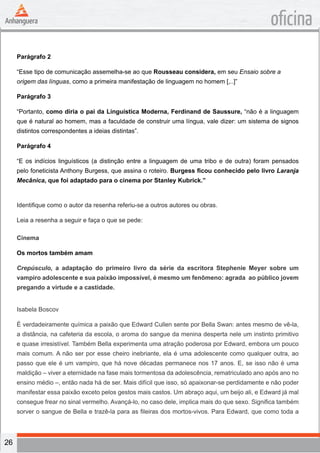 26
oficina
Parágrafo 2
“Esse tipo de comunicação assemelha-se ao que Rousseau considera, em seu Ensaio sobre a
origem das línguas, como a primeira manifestação de linguagem no homem [,..]”
Parágrafo 3
“Portanto, como diria o pai da Linguística Moderna, Ferdinand de Saussure, “não é a linguagem
que é natural ao homem, mas a faculdade de construir uma língua, vale dizer: um sistema de signos
distintos correspondentes a ideias distintas”.
Parágrafo 4
“E os indícios linguísticos (a distinção entre a linguagem de uma tribo e de outra) foram pensados
pelo foneticista Anthony Burgess, que assina o roteiro. Burgess ficou conhecido pelo livro Laranja
Mecânica, que foi adaptado para o cinema por Stanley Kubrick.”
Identifique como o autor da resenha referiu-se a outros autores ou obras.
Leia a resenha a seguir e faça o que se pede:
Cinema
Os mortos também amam
Crepúsculo, a adaptação do primeiro livro da série da escritora Stephenie Meyer sobre um
vampiro adolescente e sua paixão impossível, é mesmo um fenômeno: agrada ao público jovem
pregando a virtude e a castidade.
Isabela Boscov
É verdadeiramente química a paixão que Edward Cullen sente por Bella Swan: antes mesmo de vê-la,
a distância, na cafeteria da escola, o aroma do sangue da menina desperta nele um instinto primitivo
e quase irresistível. Também Bella experimenta uma atração poderosa por Edward, embora um pouco
mais comum. A não ser por esse cheiro inebriante, ela é uma adolescente como qualquer outra, ao
passo que ele é um vampiro, que há nove décadas permanece nos 17 anos. E, se isso não é uma
maldição – viver a eternidade na fase mais tormentosa da adolescência, rematriculado ano após ano no
ensino médio –, então nada há de ser. Mais difícil que isso, só apaixonar-se perdidamente e não poder
manifestar essa paixão exceto pelos gestos mais castos. Um abraço aqui, um beijo ali, e Edward já mal
consegue frear no sinal vermelho. Avançá-lo, no caso dele, implica mais do que sexo. Significa também
sorver o sangue de Bella e trazê-la para as fileiras dos mortos-vivos. Para Edward, que como toda a
 