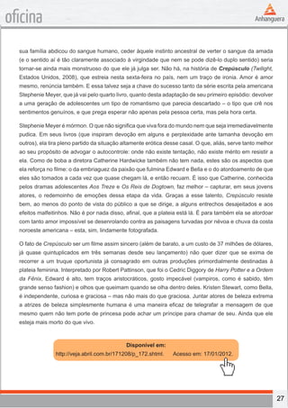 27
oficina
sua família abdicou do sangue humano, ceder àquele instinto ancestral de verter o sangue da amada
(e o sentido aí é tão claramente associado à virgindade que nem se pode dizê-lo duplo sentido) seria
tornar-se ainda mais monstruoso do que ele já julga ser. Não há, na história de Crepúsculo (Twilight,
Estados Unidos, 2008), que estreia nesta sexta-feira no país, nem um traço de ironia. Amor é amor
mesmo, renúncia também. E essa talvez seja a chave do sucesso tanto da série escrita pela americana
Stephenie Meyer, que já vai pelo quarto livro, quanto desta adaptação de seu primeiro episódio: devolver
a uma geração de adolescentes um tipo de romantismo que parecia descartado – o tipo que crê nos
sentimentos genuínos, e que prega esperar não apenas pela pessoa certa, mas pela hora certa.
Stephenie Meyer é mórmon. O que não significa que viva fora do mundo nem que seja irremediavelmente
pudica. Em seus livros (que inspiram devoção em alguns e perplexidade ante tamanha devoção em
outros), ela tira pleno partido da situação altamente erótica desse casal. O que, aliás, serve tanto melhor
ao seu propósito de advogar o autocontrole: onde não existe tentação, não existe mérito em resistir a
ela. Como de boba a diretora Catherine Hardwicke também não tem nada, estes são os aspectos que
ela reforça no filme: o da embriaguez da paixão que fulmina Edward e Bella e o do atordoamento de que
eles são tomados a cada vez que quase chegam lá, e então recuam. É isso que Catherine, conhecida
pelos dramas adolescentes Aos Treze e Os Reis de Dogtown, faz melhor – capturar, em seus jovens
atores, o redemoinho de emoções dessa etapa da vida. Graças a esse talento, Crepúsculo resiste
bem, ao menos do ponto de vista do público a que se dirige, a alguns entrechos desajeitados e aos
efeitos malfeitinhos. Não é por nada disso, afinal, que a plateia está lá. É para também ela se atordoar
com tanto amor impossível se desenrolando contra as paisagens turvadas por névoa e chuva da costa
noroeste americana – esta, sim, lindamente fotografada.
O fato de Crepúsculo ser um filme assim sincero (além de barato, a um custo de 37 milhões de dólares,
já quase quintuplicados em três semanas desde seu lançamento) não quer dizer que se exima de
recorrer a um truque oportunista já consagrado em outras produções primordialmente destinadas à
plateia feminina. Interpretado por Robert Pattinson, que foi o Cedric Diggory de Harry Potter e a Ordem
da Fênix, Edward é alto, tem traços aristocráticos, gosto impecável (vampiros, como é sabido, têm
grande senso fashion) e olhos que queimam quando se olha dentro deles. Kristen Stewart, como Bella,
é independente, curiosa e graciosa – mas não mais do que graciosa. Juntar atores de beleza extrema
a atrizes de beleza simplesmente humana é uma maneira eficaz de telegrafar a mensagem de que
mesmo quem não tem porte de princesa pode achar um príncipe para chamar de seu. Ainda que ele
esteja mais morto do que vivo.
Disponível em:
http://veja.abril.com.br/171208/p_172.shtml. Acesso em: 17/01/2012.
 