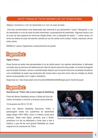 3
oficina
Aula 10 - Presença da “voz”do resenhador e da “voz” do autor do texto
Objetivo: Conhecer a “voz” do resenhador e a “voz” do autor do texto.
Uma das características mais destacadas das resenhas é que apresentam “vozes” interagindo: a voz
do resenhador e a voz do autor do texto resenhado, na perspectiva do resenhista. Algumas vezes a voz
do autor da obra aparece em forma de citação direta, com a utilização de aspas “ ”; outras vezes, em
forma de relatos do autor da resenha, através do uso de verbos como retrata, mostra, expressa, afirma,
entre outros.
MODELO: Leitura, fragmentos e preenchimento de quadro
Fragmento1:
Vigiar e Punir...
Duas formas de poder são apresentadas à luz do direito penal: nos regimes absolutistas, é delineado
um poder que se exercia e se reafirmava por meio do severo exercício da punição; no mundo emergente
pós-revolução francesa, vemos a caracterização daquilo que Foucault chama de sociedade disciplinar,
uma modalidade de poder que perduraria até nossos dias e que tem como viés em relação ao direito
penal a preocupação com o vigiar e disciplinar.
Disponível em: http://www.ebah.com.br/content/ABAAAAoHkAB/vigiar-punir-michel-foucault
Fragmento2:
Aventuras de ‘Tintim’ são a nova magia de Spielberg
Filme de Steven Spielberg venceu o Globo de Ouro de
melhor animação e concorre a diversos outros prêmios
19 de janeiro de 2012 | 11h 53
Uma vez, Steven Spielberg descreveu Tintim, o
personagem criado nos quadrinhos do desenhista
belga Hergé (1907-1983), como “o Indiana Jones para
crianças”. Nada mais lógico, portanto, que o diretor
americano um dia se dedicasse a levar para a tela a
história, o que ele faz com grande fidelidade ao visual
original em As aventuras de Tintim.
Tintim forma dupla com o capitão Haddock
 