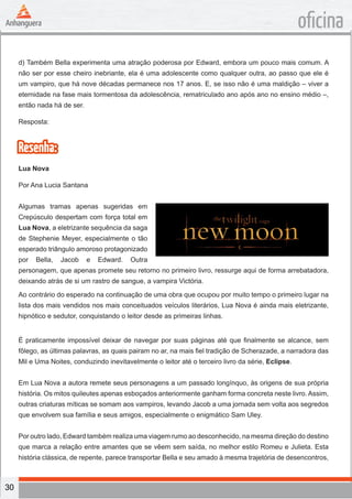 30
oficina
d) Também Bella experimenta uma atração poderosa por Edward, embora um pouco mais comum. A
não ser por esse cheiro inebriante, ela é uma adolescente como qualquer outra, ao passo que ele é
um vampiro, que há nove décadas permanece nos 17 anos. E, se isso não é uma maldição – viver a
eternidade na fase mais tormentosa da adolescência, rematriculado ano após ano no ensino médio –,
então nada há de ser.
Resposta:
Resenha:
Lua Nova
Por Ana Lucia Santana
Algumas tramas apenas sugeridas em
Crepúsculo despertam com força total em
Lua Nova, a eletrizante sequência da saga
de Stephenie Meyer, especialmente o tão
esperado triângulo amoroso protagonizado
por Bella, Jacob e Edward. Outra
personagem, que apenas promete seu retorno no primeiro livro, ressurge aqui de forma arrebatadora,
deixando atrás de si um rastro de sangue, a vampira Victória.
Ao contrário do esperado na continuação de uma obra que ocupou por muito tempo o primeiro lugar na
lista dos mais vendidos nos mais conceituados veículos literários, Lua Nova é ainda mais eletrizante,
hipnótico e sedutor, conquistando o leitor desde as primeiras linhas.
É praticamente impossível deixar de navegar por suas páginas até que finalmente se alcance, sem
fôlego, as últimas palavras, as quais pairam no ar, na mais fiel tradição de Scherazade, a narradora das
Mil e Uma Noites, conduzindo inevitavelmente o leitor até o terceiro livro da série, Eclipse.
Em Lua Nova a autora remete seus personagens a um passado longínquo, às origens de sua própria
história. Os mitos quileutes apenas esboçados anteriormente ganham forma concreta neste livro. Assim,
outras criaturas míticas se somam aos vampiros, levando Jacob a uma jornada sem volta aos segredos
que envolvem sua família e seus amigos, especialmente o enigmático Sam Uley.
Por outro lado, Edward também realiza uma viagem rumo ao desconhecido, na mesma direção do destino
que marca a relação entre amantes que se vêem sem saída, no melhor estilo Romeu e Julieta. Esta
história clássica, de repente, parece transportar Bella e seu amado à mesma trajetória de desencontros,
 