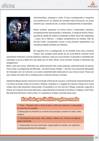 31
oficina
mal-entendidos, ameaças e morte. E leva a protagonista a mergulhar
sua existência em um estado de completo vazio emocional, um árduo
caminho que, através da dor, a conduz inevitavelmente à maturidade.
Neste contexto aparecem na trama novos e fascinantes vampiros,
simultaneamente aterrorizantes e sedutores, a medieval família Volturi,
guardiã da cidade de Volterra, localizada na Itália. Seus três integrantes
– Caius, Aro e Marcus –, antigos companheiros de Carlisle, líder do
clã dos Cullen, acrescentam novos e mais picantes ingredientes à já
complexa relação de Bella com Edward.
No segundo livro a protagonista se vê dividida entre dois universos
míticos. Seu coração oscila diante de um cruel dilema, escolher entre
adversários milenares, amores distintos e intensos, cada um a sua maneira. A amizade e a lealdade são
colocadas à prova e Bella tem que optar por um lado. Afinal, como conciliar crenças e interesses tão
antagônicos?
Bella, mais que nunca, intensifica seu distanciamento das outras pessoas, particularmente na escola.
Como Zoey, a protagonista de Marcada – da série House of Night –, ela tem uma crescente dificuldade
de interação com os humanos e se sente constantemente deslocada no seu círculo social. Talvez por
isso ambas se sintam tão à vontade junto a criaturas míticas e imortais.
Stephenie Meyer parece mesmo ter encontrado a fórmula do sucesso, combinando irresistivelmente em
Lua Nova as doses certas de romance, fantasia, suspense e o resgate de criaturas míticas com novas
vestes, bem mais atraentes e fascinantes. O resultado é um livro de tirar o fôlego, inspirado, segundo a
autora, em músicas do circuito alternativo, especialmente em bandas como Muse, Coldplay, Linkin Park,
My Chemical Romance, entre outras. E a sequência, Eclipse, promete ainda mais.
Dicas finais para identificar o gênero resenha
1. Título – Relação entre o título da obra, o título da resenha e a adequação
ao assunto em questão.
2.Adequação da resenha ao contexto de produção: produtor do texto, leitor,
objetivo.
3. Informações sobre autor, obra, editora, cidade, ano, número de páginas,
preço (opcional).
4. Organização da obra resenhada: organização em partes, em capítulos;
presença/ausência de ilustrações.
 