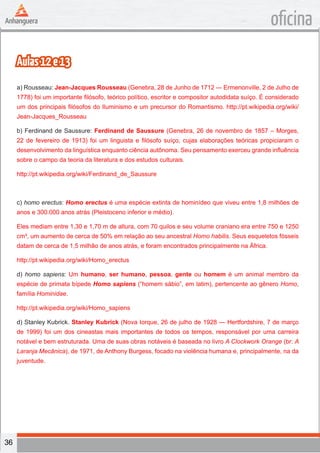 36
oficina
Aulas12e13
a) Rousseau: Jean-Jacques Rousseau (Genebra, 28 de Junho de 1712 — Ermenonville, 2 de Julho de
1778) foi um importante filósofo, teórico político, escritor e compositor autodidata suíço. É considerado
um dos principais filósofos do Iluminismo e um precursor do Romantismo. http://pt.wikipedia.org/wiki/
Jean-Jacques_Rousseau
b) Ferdinand de Saussure: Ferdinand de Saussure (Genebra, 26 de novembro de 1857 – Morges,
22 de fevereiro de 1913) foi um linguista e filósofo suíço, cujas elaborações teóricas propiciaram o
desenvolvimento da linguística enquanto ciência autônoma. Seu pensamento exerceu grande influência
sobre o campo da teoria da literatura e dos estudos culturais.
http://pt.wikipedia.org/wiki/Ferdinand_de_Saussure
c) homo erectus: Homo erectus é uma espécie extinta de hominídeo que viveu entre 1,8 milhões de
anos e 300.000 anos atrás (Pleistoceno inferior e médio).
Eles mediam entre 1,30 e 1,70 m de altura, com 70 quilos e seu volume craniano era entre 750 e 1250
cm³, um aumento de cerca de 50% em relação ao seu ancestral Homo habilis. Seus esqueletos fósseis
datam de cerca de 1,5 milhão de anos atrás, e foram encontrados principalmente na África.
http://pt.wikipedia.org/wiki/Homo_erectus
d) homo sapiens: Um humano, ser humano, pessoa, gente ou homem é um animal membro da
espécie de primata bípede Homo sapiens (“homem sábio”, em latim), pertencente ao gênero Homo,
família Hominidae.
http://pt.wikipedia.org/wiki/Homo_sapiens
d) Stanley Kubrick. Stanley Kubrick (Nova Iorque, 26 de julho de 1928 — Hertfordshire, 7 de março
de 1999) foi um dos cineastas mais importantes de todos os tempos, responsável por uma carreira
notável e bem estruturada. Uma de suas obras notáveis é baseada no livro A Clockwork Orange (br: A
Laranja Mecânica), de 1971, de Anthony Burgess, focado na violência humana e, principalmente, na da
juventude.
 