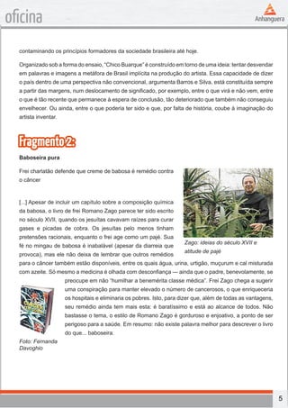 5
oficina
contaminando os princípios formadores da sociedade brasileira até hoje.
Organizado sob a forma do ensaio, “Chico Buarque” é construído em torno de uma ideia: tentar desvendar
em palavras e imagens a metáfora de Brasil implícita na produção do artista. Essa capacidade de dizer
o país dentro de uma perspectiva não convencional, argumenta Barros e Silva, está constituída sempre
a partir das margens, num deslocamento de significado, por exemplo, entre o que virá e não vem, entre
o que é tão recente que permanece à espera de conclusão, tão deteriorado que também não conseguiu
envelhecer. Ou ainda, entre o que poderia ter sido e que, por falta de história, coube à imaginação do
artista inventar.
Fragmento2:
Baboseira pura
Frei charlatão defende que creme de babosa é remédio contra
o câncer
[...] Apesar de incluir um capítulo sobre a composição química
da babosa, o livro de frei Romano Zago parece ter sido escrito
no século XVII, quando os jesuítas cavavam raízes para curar
gases e picadas de cobra. Os jesuítas pelo menos tinham
pretensões racionais, enquanto o frei age como um pajé. Sua
fé no mingau de babosa é inabalável (apesar da diarreia que
provoca), mas ele não deixa de lembrar que outros remédios
para o câncer também estão disponíveis, entre os quais água, urina, urtigão, muçurum e cal misturada
com azeite. Só mesmo a medicina é olhada com desconfiança — ainda que o padre, benevolamente, se
preocupe em não “humilhar a benemérita classe médica”. Frei Zago chega a sugerir
uma conspiração para manter elevado o número de cancerosos, o que enriqueceria
os hospitais e eliminaria os pobres. Isto, para dizer que, além de todas as vantagens,
seu remédio ainda tem mais esta: é baratíssimo e está ao alcance de todos. Não
bastasse o tema, o estilo de Romano Zago é gorduroso e enjoativo, a ponto de ser
perigoso para a saúde. Em resumo: não existe palavra melhor para descrever o livro
do que... baboseira.
Zago: ideias do século XVII e
atitude de pajé
Foto: Fernanda
Davoghio
 
