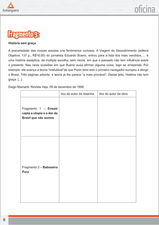 6
oficina
Fragmento3:
História sem graça
A precariedade das nossas escolas cria fenômenos curiosos. A Viagem do Descobrimento (editora
Objetiva; 137 p., R$16,00) do jornalista Eduardo Bueno, entrou para a lista dos mais vendidos..... é
uma história asséptica, de múltipla escolha, sem riscos, em que o passado não tem influência sobre
o presente. Nas raras ocasiões em que Bueno ousa afirmar alguma coisa, logo se arrepende. Por
exemplo: ele avança a teoria “irrefutável”de que Pizón teria sido o primeiro navegador europeu a atingir
o Brasil. Três páginas adiante, a teoria já lhe parece “a mais provável”. Desse jeito, História não tem
graça. [...]
Diego Mainardi. Revista Veja. 09 de dezembro de 1998.
Voz do autor da resenha Voz do autor da obra
Fragmento 1 – Ensaio
capta a utopia e a dor do
Brasil que não somos
Fragmento 2 – Baboseira
Pura
 