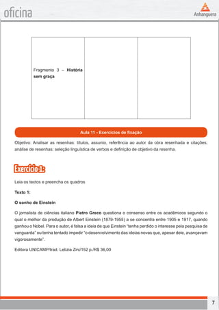 7
oficina
Fragmento 3 – História
sem graça
Aula 11 - Exercícios de fixação
Objetivo: Analisar as resenhas: títulos, assunto, referência ao autor da obra resenhada e citações;
análise de resenhas: seleção linguística de verbos e definição de objetivo da resenha.
Exercício1:
Leia os textos e preencha os quadros
Texto 1:
O sonho de Einstein
O jornalista de ciências italiano Pietro Greco questiona o consenso entre os acadêmicos segundo o
qual o melhor da produção de Albert Einstein (1879-1955) a se concentra entre 1905 e 1917, quando
ganhou o Nobel. Para o autor, é falsa a ideia de que Einstein “tenha perdido o interesse pela pesquisa de
vanguarda” ou tenha tentado impedir “o desenvolvimento das ideias novas que, apesar dele, avançavam
vigorosamente”.
Editora UNICAMP/trad. Letizia Zini/152 p./R$ 36,00
 