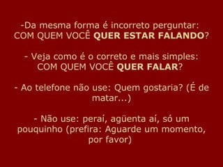 Da mesma forma é incorreto perguntar:  COM QUEM VOCÊ  QUER ESTAR FALANDO ? - Veja como é o correto e mais simples: COM QUEM VOCÊ  QUER FALAR ?  - Ao telefone não use: Quem gostaria? (É de matar...) - Não use: peraí, agüenta aí, só um pouquinho (prefira: Aguarde um momento, por favor)  