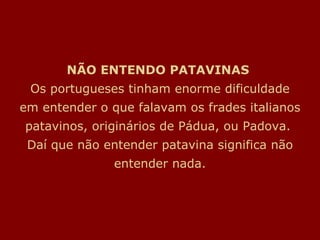 NÃO ENTENDO PATAVINAS  Os portugueses tinham enorme dificuldade em entender o que falavam os frades italianos patavinos, originários de Pádua, ou Padova.  Daí que não entender patavina significa não entender nada. 