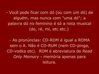 - Você pode ficar com dó (ou com um dó) de alguém, mas nunca com "uma dó"; a palavra dó no feminino é só a nota musical (do, ré, mi, etc etc.)  - As pronúncias: CD-ROM é igual a ROMA sem o A. Não é CD-RUM (nem CD-pinga, CD-vodka etc).  ROM é abreviatura de  Read Only Memory   - memória apenas para leitura. 