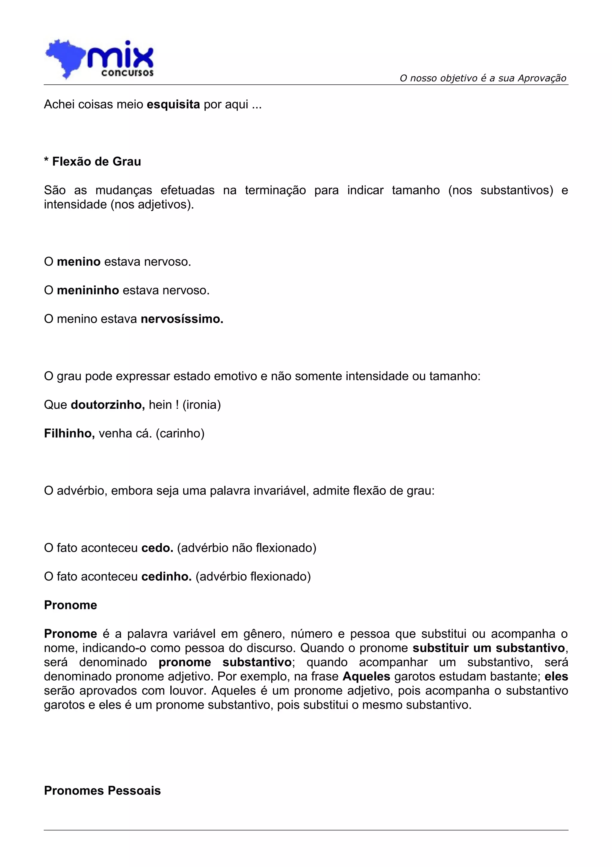 O nosso objetivo é a sua Aprovação

Achei coisas meio esquisita por aqui ...



* Flexão de Grau

São as mudanças efetuadas na terminação para indicar tamanho (nos substantivos) e
intensidade (nos adjetivos).



O menino estava nervoso.

O menininho estava nervoso.

O menino estava nervosíssimo.



O grau pode expressar estado emotivo e não somente intensidade ou tamanho:

Que doutorzinho, hein ! (ironia)

Filhinho, venha cá. (carinho)



O advérbio, embora seja uma palavra invariável, admite flexão de grau:



O fato aconteceu cedo. (advérbio não flexionado)

O fato aconteceu cedinho. (advérbio flexionado)

Pronome

Pronome é a palavra variável em gênero, número e pessoa que substitui ou acompanha o
nome, indicando-o como pessoa do discurso. Quando o pronome substituir um substantivo,
será denominado pronome substantivo; quando acompanhar um substantivo, será
denominado pronome adjetivo. Por exemplo, na frase Aqueles garotos estudam bastante; eles
serão aprovados com louvor. Aqueles é um pronome adjetivo, pois acompanha o substantivo
garotos e eles é um pronome substantivo, pois substitui o mesmo substantivo.




Pronomes Pessoais
 
