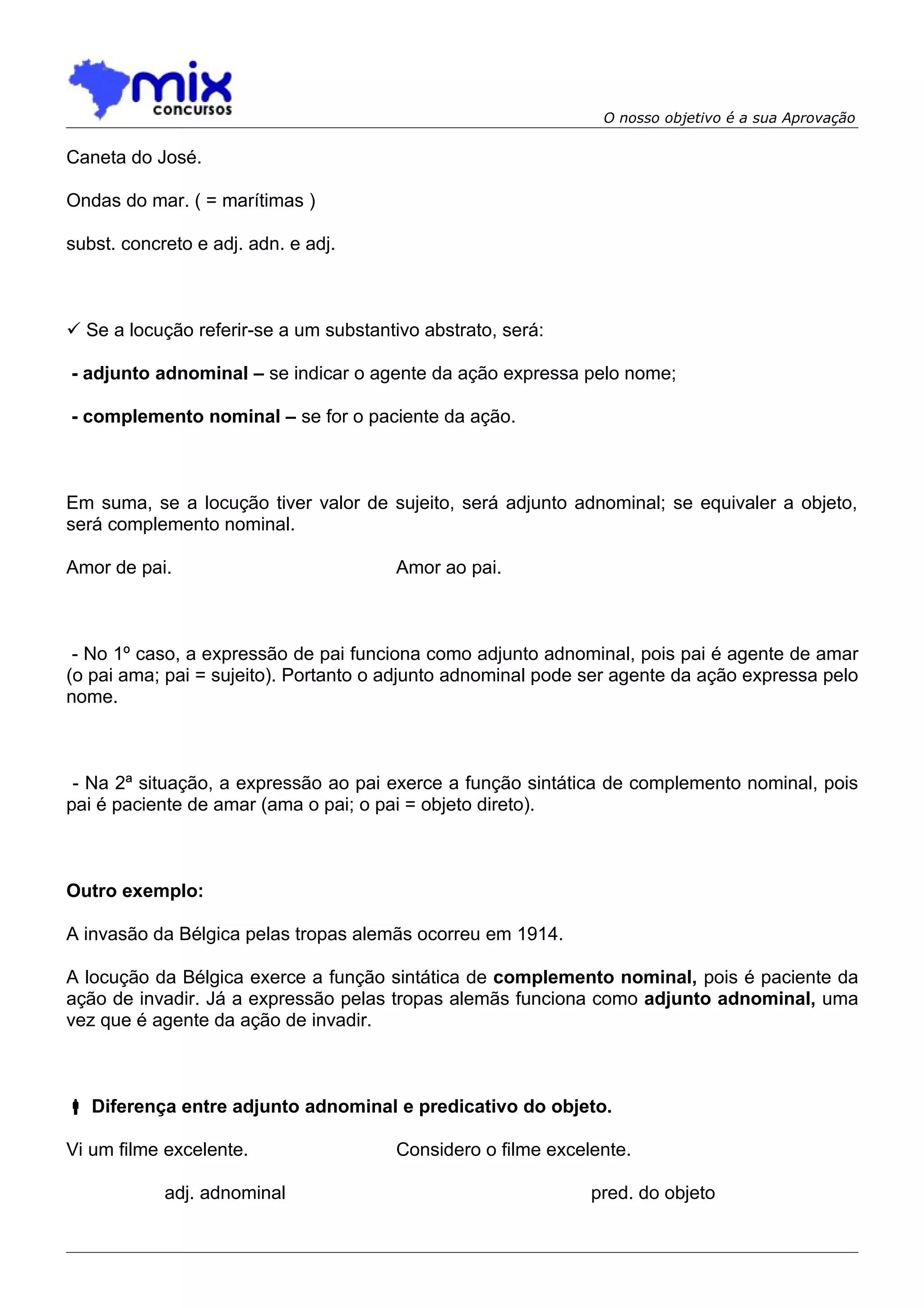 O nosso objetivo é a sua Aprovação

Caneta do José.

Ondas do mar. ( = marítimas )

subst. concreto e adj. adn. e adj.



 Se a locução referir-se a um substantivo abstrato, será:

- adjunto adnominal – se indicar o agente da ação expressa pelo nome;

- complemento nominal – se for o paciente da ação.



Em suma, se a locução tiver valor de sujeito, será adjunto adnominal; se equivaler a objeto,
será complemento nominal.

Amor de pai.                            Amor ao pai.



 - No 1º caso, a expressão de pai funciona como adjunto adnominal, pois pai é agente de amar
(o pai ama; pai = sujeito). Portanto o adjunto adnominal pode ser agente da ação expressa pelo
nome.



 - Na 2ª situação, a expressão ao pai exerce a função sintática de complemento nominal, pois
pai é paciente de amar (ama o pai; o pai = objeto direto).



Outro exemplo:

A invasão da Bélgica pelas tropas alemãs ocorreu em 1914.

A locução da Bélgica exerce a função sintática de complemento nominal, pois é paciente da
ação de invadir. Já a expressão pelas tropas alemãs funciona como adjunto adnominal, uma
vez que é agente da ação de invadir.



 Diferença entre adjunto adnominal e predicativo do objeto.

Vi um filme excelente.                  Considero o filme excelente.

            adj. adnominal                                     pred. do objeto
 