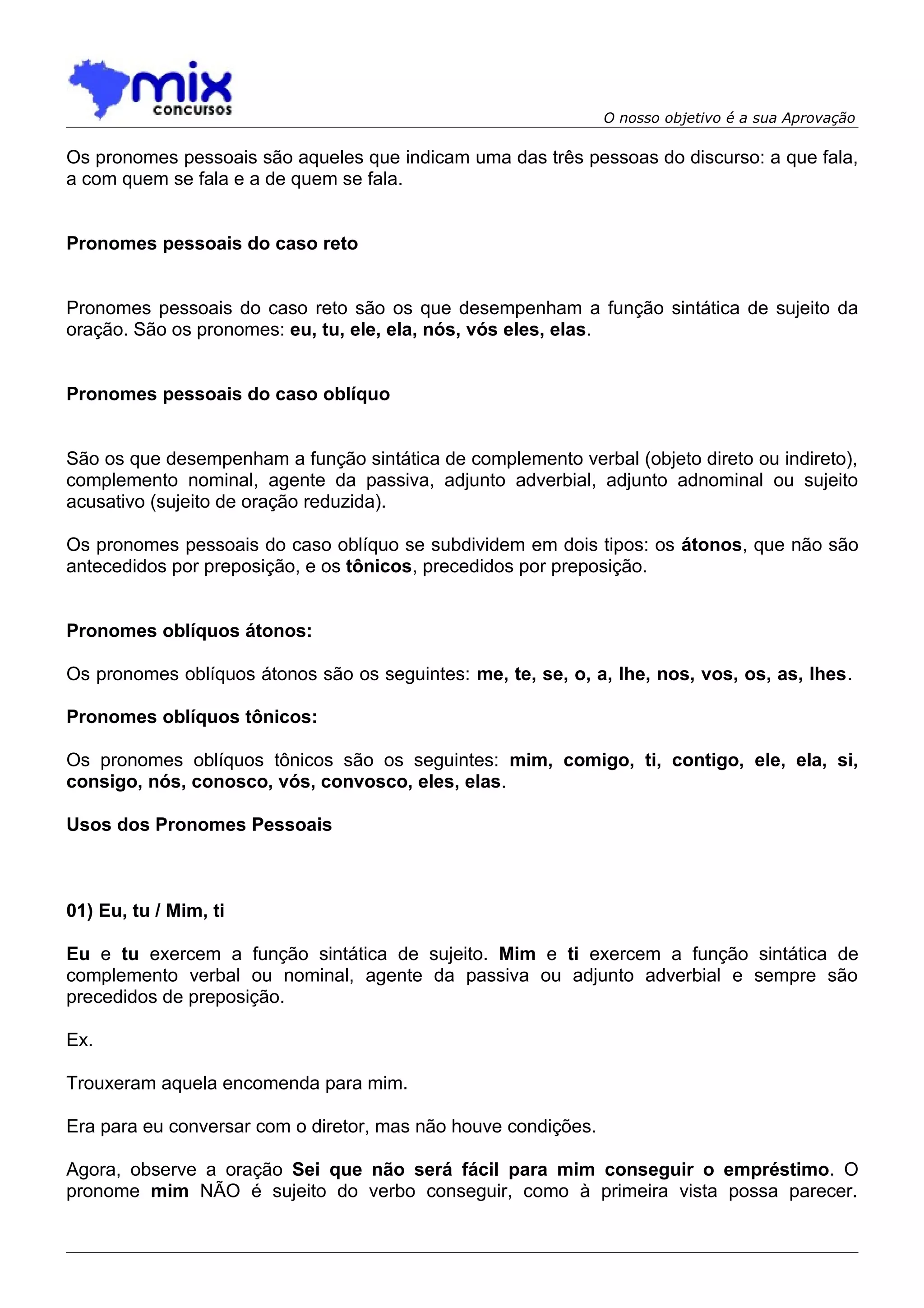 O nosso objetivo é a sua Aprovação

Os pronomes pessoais são aqueles que indicam uma das três pessoas do discurso: a que fala,
a com quem se fala e a de quem se fala.


Pronomes pessoais do caso reto


Pronomes pessoais do caso reto são os que desempenham a função sintática de sujeito da
oração. São os pronomes: eu, tu, ele, ela, nós, vós eles, elas.


Pronomes pessoais do caso oblíquo


São os que desempenham a função sintática de complemento verbal (objeto direto ou indireto),
complemento nominal, agente da passiva, adjunto adverbial, adjunto adnominal ou sujeito
acusativo (sujeito de oração reduzida).

Os pronomes pessoais do caso oblíquo se subdividem em dois tipos: os átonos, que não são
antecedidos por preposição, e os tônicos, precedidos por preposição.


Pronomes oblíquos átonos:

Os pronomes oblíquos átonos são os seguintes: me, te, se, o, a, lhe, nos, vos, os, as, lhes.

Pronomes oblíquos tônicos:

Os pronomes oblíquos tônicos são os seguintes: mim, comigo, ti, contigo, ele, ela, si,
consigo, nós, conosco, vós, convosco, eles, elas.

Usos dos Pronomes Pessoais



01) Eu, tu / Mim, ti

Eu e tu exercem a função sintática de sujeito. Mim e ti exercem a função sintática de
complemento verbal ou nominal, agente da passiva ou adjunto adverbial e sempre são
precedidos de preposição.

Ex.

Trouxeram aquela encomenda para mim.

Era para eu conversar com o diretor, mas não houve condições.

Agora, observe a oração Sei que não será fácil para mim conseguir o empréstimo. O
pronome mim NÃO é sujeito do verbo conseguir, como à primeira vista possa parecer.
 