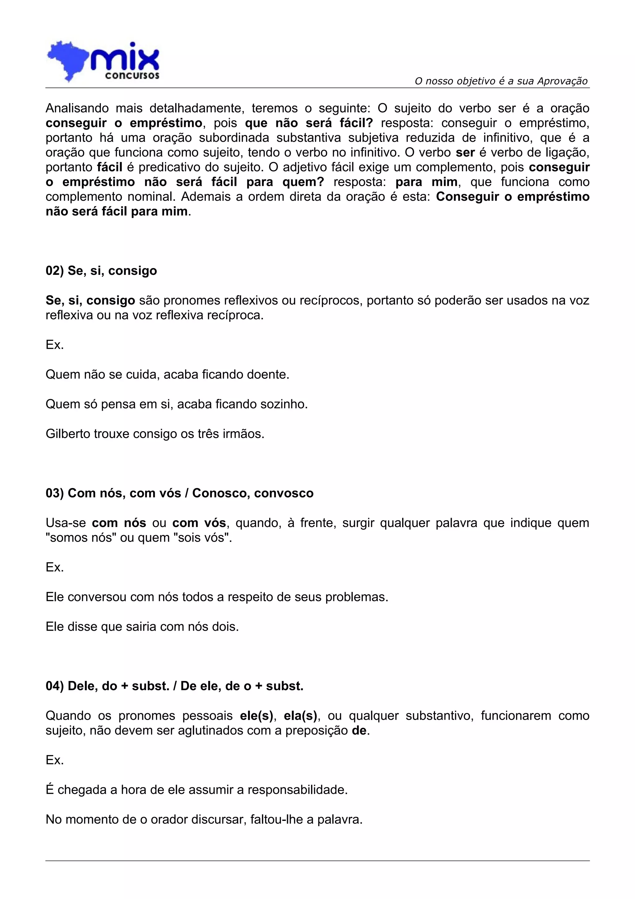 O nosso objetivo é a sua Aprovação

Analisando mais detalhadamente, teremos o seguinte: O sujeito do verbo ser é a oração
conseguir o empréstimo, pois que não será fácil? resposta: conseguir o empréstimo,
portanto há uma oração subordinada substantiva subjetiva reduzida de infinitivo, que é a
oração que funciona como sujeito, tendo o verbo no infinitivo. O verbo ser é verbo de ligação,
portanto fácil é predicativo do sujeito. O adjetivo fácil exige um complemento, pois conseguir
o empréstimo não será fácil para quem? resposta: para mim, que funciona como
complemento nominal. Ademais a ordem direta da oração é esta: Conseguir o empréstimo
não será fácil para mim.



02) Se, si, consigo

Se, si, consigo são pronomes reflexivos ou recíprocos, portanto só poderão ser usados na voz
reflexiva ou na voz reflexiva recíproca.

Ex.

Quem não se cuida, acaba ficando doente.

Quem só pensa em si, acaba ficando sozinho.

Gilberto trouxe consigo os três irmãos.



03) Com nós, com vós / Conosco, convosco

Usa-se com nós ou com vós, quando, à frente, surgir qualquer palavra que indique quem
"somos nós" ou quem "sois vós".

Ex.

Ele conversou com nós todos a respeito de seus problemas.

Ele disse que sairia com nós dois.



04) Dele, do + subst. / De ele, de o + subst.

Quando os pronomes pessoais ele(s), ela(s), ou qualquer substantivo, funcionarem como
sujeito, não devem ser aglutinados com a preposição de.

Ex.

É chegada a hora de ele assumir a responsabilidade.

No momento de o orador discursar, faltou-lhe a palavra.
 