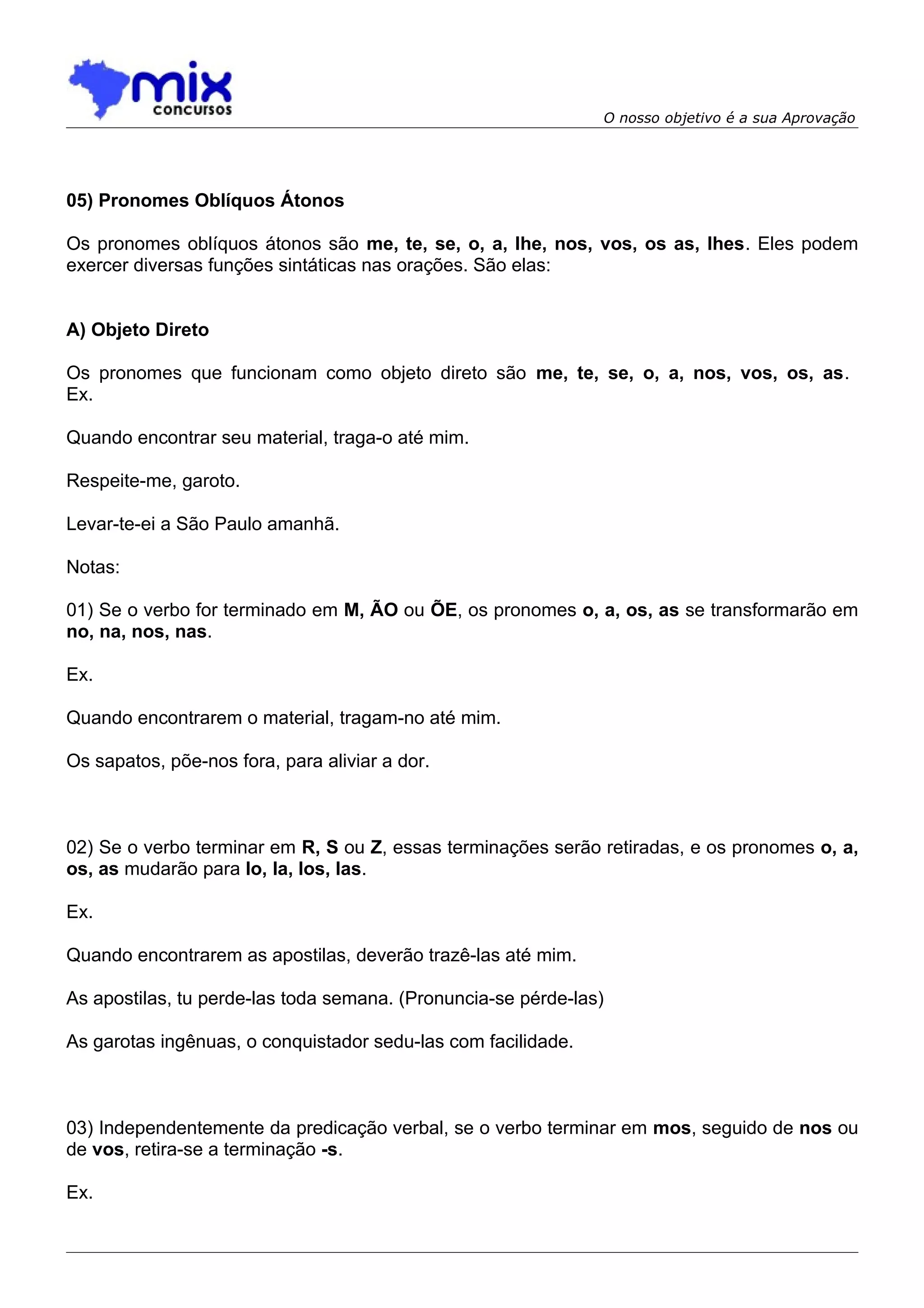 O nosso objetivo é a sua Aprovação




05) Pronomes Oblíquos Átonos

Os pronomes oblíquos átonos são me, te, se, o, a, lhe, nos, vos, os as, lhes. Eles podem
exercer diversas funções sintáticas nas orações. São elas:


A) Objeto Direto

Os pronomes que funcionam como objeto direto são me, te, se, o, a, nos, vos, os, as.
Ex.

Quando encontrar seu material, traga-o até mim.

Respeite-me, garoto.

Levar-te-ei a São Paulo amanhã.

Notas:

01) Se o verbo for terminado em M, ÃO ou ÕE, os pronomes o, a, os, as se transformarão em
no, na, nos, nas.

Ex.

Quando encontrarem o material, tragam-no até mim.

Os sapatos, põe-nos fora, para aliviar a dor.



02) Se o verbo terminar em R, S ou Z, essas terminações serão retiradas, e os pronomes o, a,
os, as mudarão para lo, la, los, las.

Ex.

Quando encontrarem as apostilas, deverão trazê-las até mim.

As apostilas, tu perde-las toda semana. (Pronuncia-se pérde-las)

As garotas ingênuas, o conquistador sedu-las com facilidade.



03) Independentemente da predicação verbal, se o verbo terminar em mos, seguido de nos ou
de vos, retira-se a terminação -s.

Ex.
 