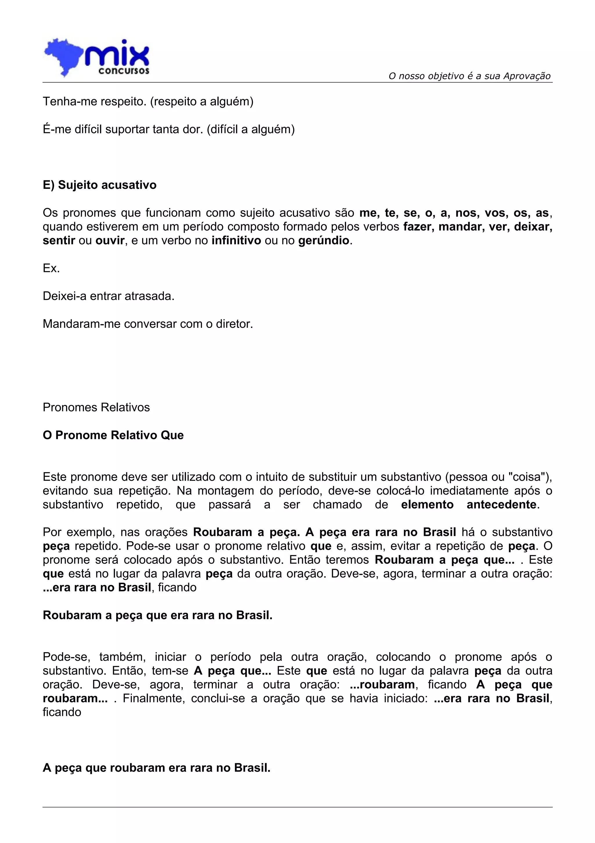 O nosso objetivo é a sua Aprovação

Tenha-me respeito. (respeito a alguém)

É-me difícil suportar tanta dor. (difícil a alguém)



E) Sujeito acusativo

Os pronomes que funcionam como sujeito acusativo são me, te, se, o, a, nos, vos, os, as,
quando estiverem em um período composto formado pelos verbos fazer, mandar, ver, deixar,
sentir ou ouvir, e um verbo no infinitivo ou no gerúndio.

Ex.

Deixei-a entrar atrasada.

Mandaram-me conversar com o diretor.




Pronomes Relativos

O Pronome Relativo Que


Este pronome deve ser utilizado com o intuito de substituir um substantivo (pessoa ou "coisa"),
evitando sua repetição. Na montagem do período, deve-se colocá-lo imediatamente após o
substantivo repetido, que passará a ser chamado de elemento antecedente.

Por exemplo, nas orações Roubaram a peça. A peça era rara no Brasil há o substantivo
peça repetido. Pode-se usar o pronome relativo que e, assim, evitar a repetição de peça. O
pronome será colocado após o substantivo. Então teremos Roubaram a peça que... . Este
que está no lugar da palavra peça da outra oração. Deve-se, agora, terminar a outra oração:
...era rara no Brasil, ficando

Roubaram a peça que era rara no Brasil.


Pode-se, também, iniciar o período pela outra oração, colocando o pronome após o
substantivo. Então, tem-se A peça que... Este que está no lugar da palavra peça da outra
oração. Deve-se, agora, terminar a outra oração: ...roubaram, ficando A peça que
roubaram... . Finalmente, conclui-se a oração que se havia iniciado: ...era rara no Brasil,
ficando



A peça que roubaram era rara no Brasil.
 