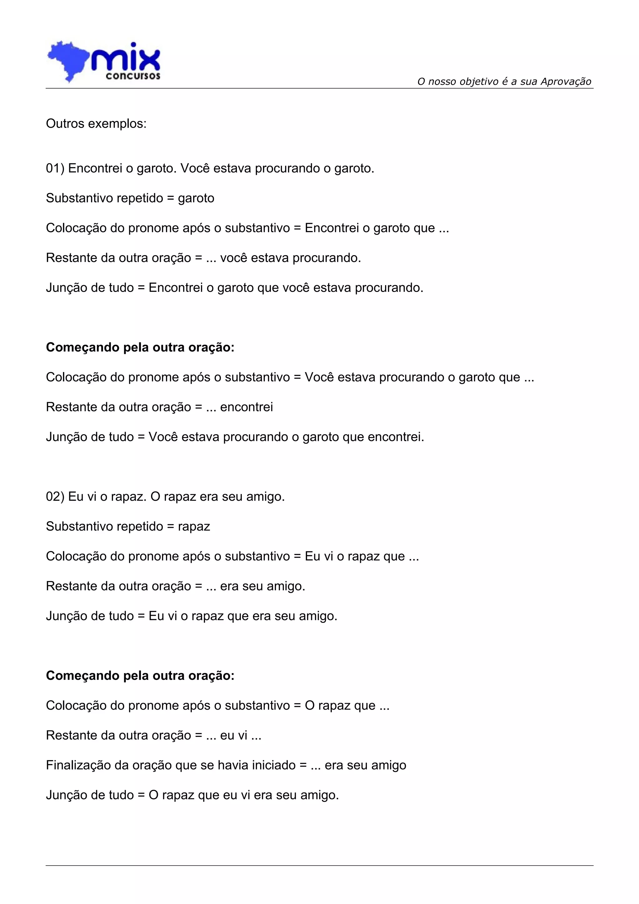 O nosso objetivo é a sua Aprovação



Outros exemplos:


01) Encontrei o garoto. Você estava procurando o garoto.

Substantivo repetido = garoto

Colocação do pronome após o substantivo = Encontrei o garoto que ...

Restante da outra oração = ... você estava procurando.

Junção de tudo = Encontrei o garoto que você estava procurando.



Começando pela outra oração:

Colocação do pronome após o substantivo = Você estava procurando o garoto que ...

Restante da outra oração = ... encontrei

Junção de tudo = Você estava procurando o garoto que encontrei.



02) Eu vi o rapaz. O rapaz era seu amigo.

Substantivo repetido = rapaz

Colocação do pronome após o substantivo = Eu vi o rapaz que ...

Restante da outra oração = ... era seu amigo.

Junção de tudo = Eu vi o rapaz que era seu amigo.



Começando pela outra oração:

Colocação do pronome após o substantivo = O rapaz que ...

Restante da outra oração = ... eu vi ...

Finalização da oração que se havia iniciado = ... era seu amigo

Junção de tudo = O rapaz que eu vi era seu amigo.
 