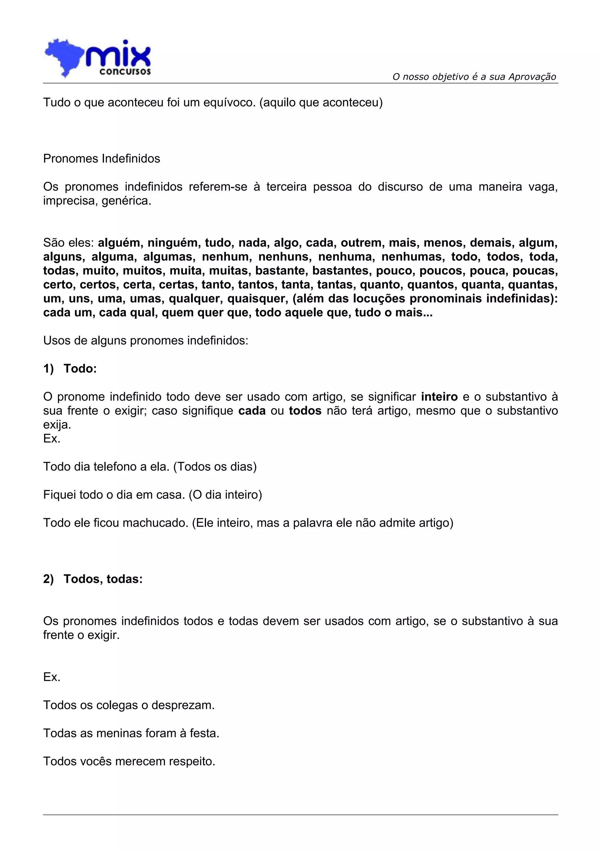 O nosso objetivo é a sua Aprovação

Tudo o que aconteceu foi um equívoco. (aquilo que aconteceu)



Pronomes Indefinidos

Os pronomes indefinidos referem-se à terceira pessoa do discurso de uma maneira vaga,
imprecisa, genérica.


São eles: alguém, ninguém, tudo, nada, algo, cada, outrem, mais, menos, demais, algum,
alguns, alguma, algumas, nenhum, nenhuns, nenhuma, nenhumas, todo, todos, toda,
todas, muito, muitos, muita, muitas, bastante, bastantes, pouco, poucos, pouca, poucas,
certo, certos, certa, certas, tanto, tantos, tanta, tantas, quanto, quantos, quanta, quantas,
um, uns, uma, umas, qualquer, quaisquer, (além das locuções pronominais indefinidas):
cada um, cada qual, quem quer que, todo aquele que, tudo o mais...

Usos de alguns pronomes indefinidos:

1) Todo:

O pronome indefinido todo deve ser usado com artigo, se significar inteiro e o substantivo à
sua frente o exigir; caso signifique cada ou todos não terá artigo, mesmo que o substantivo
exija.
Ex.

Todo dia telefono a ela. (Todos os dias)

Fiquei todo o dia em casa. (O dia inteiro)

Todo ele ficou machucado. (Ele inteiro, mas a palavra ele não admite artigo)



2) Todos, todas:


Os pronomes indefinidos todos e todas devem ser usados com artigo, se o substantivo à sua
frente o exigir.


Ex.

Todos os colegas o desprezam.

Todas as meninas foram à festa.

Todos vocês merecem respeito.
 