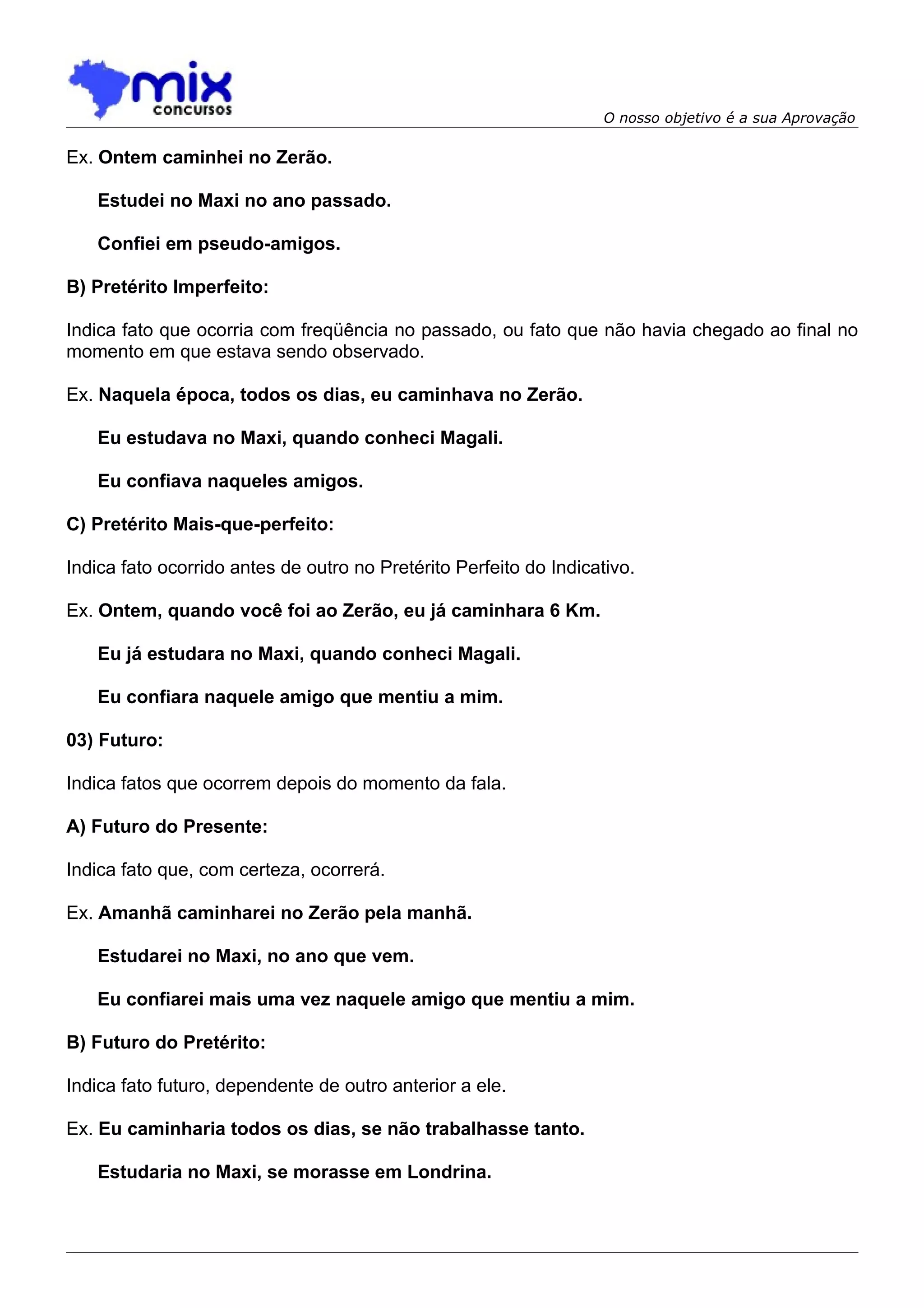 O nosso objetivo é a sua Aprovação

Ex. Ontem caminhei no Zerão.

   Estudei no Maxi no ano passado.

   Confiei em pseudo-amigos.

B) Pretérito Imperfeito:

Indica fato que ocorria com freqüência no passado, ou fato que não havia chegado ao final no
momento em que estava sendo observado.

Ex. Naquela época, todos os dias, eu caminhava no Zerão.

   Eu estudava no Maxi, quando conheci Magali.

   Eu confiava naqueles amigos.

C) Pretérito Mais-que-perfeito:

Indica fato ocorrido antes de outro no Pretérito Perfeito do Indicativo.

Ex. Ontem, quando você foi ao Zerão, eu já caminhara 6 Km.

   Eu já estudara no Maxi, quando conheci Magali.

   Eu confiara naquele amigo que mentiu a mim.

03) Futuro:

Indica fatos que ocorrem depois do momento da fala.

A) Futuro do Presente:

Indica fato que, com certeza, ocorrerá.

Ex. Amanhã caminharei no Zerão pela manhã.

   Estudarei no Maxi, no ano que vem.

   Eu confiarei mais uma vez naquele amigo que mentiu a mim.

B) Futuro do Pretérito:

Indica fato futuro, dependente de outro anterior a ele.

Ex. Eu caminharia todos os dias, se não trabalhasse tanto.

   Estudaria no Maxi, se morasse em Londrina.
 