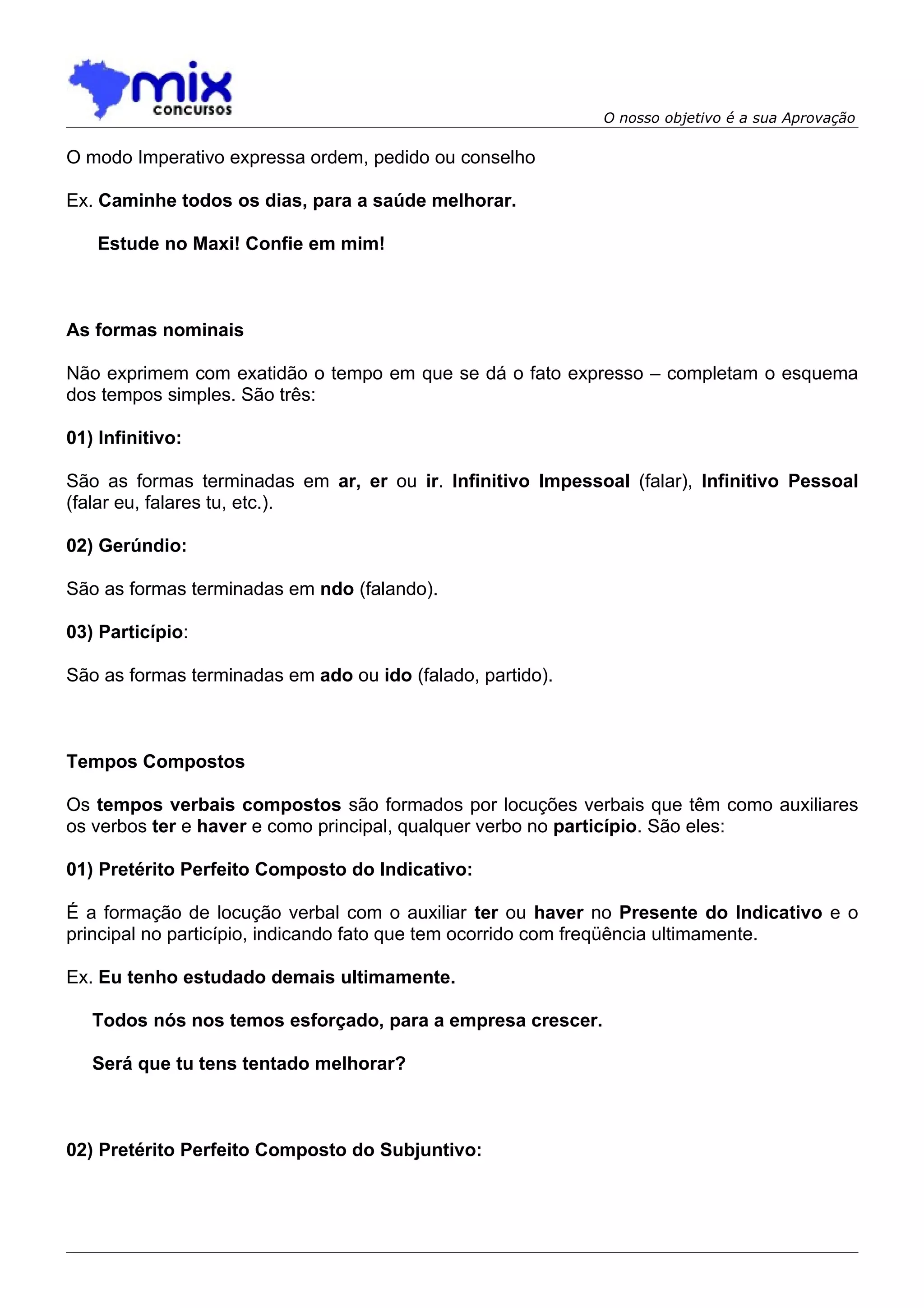 O nosso objetivo é a sua Aprovação

O modo Imperativo expressa ordem, pedido ou conselho

Ex. Caminhe todos os dias, para a saúde melhorar.

    Estude no Maxi! Confie em mim!



As formas nominais

Não exprimem com exatidão o tempo em que se dá o fato expresso – completam o esquema
dos tempos simples. São três:

01) Infinitivo:

São as formas terminadas em ar, er ou ir. Infinitivo Impessoal (falar), Infinitivo Pessoal
(falar eu, falares tu, etc.).

02) Gerúndio:

São as formas terminadas em ndo (falando).

03) Particípio:

São as formas terminadas em ado ou ido (falado, partido).



Tempos Compostos

Os tempos verbais compostos são formados por locuções verbais que têm como auxiliares
os verbos ter e haver e como principal, qualquer verbo no particípio. São eles:

01) Pretérito Perfeito Composto do Indicativo:

É a formação de locução verbal com o auxiliar ter ou haver no Presente do Indicativo e o
principal no particípio, indicando fato que tem ocorrido com freqüência ultimamente.

Ex. Eu tenho estudado demais ultimamente.

   Todos nós nos temos esforçado, para a empresa crescer.

   Será que tu tens tentado melhorar?



02) Pretérito Perfeito Composto do Subjuntivo:
 