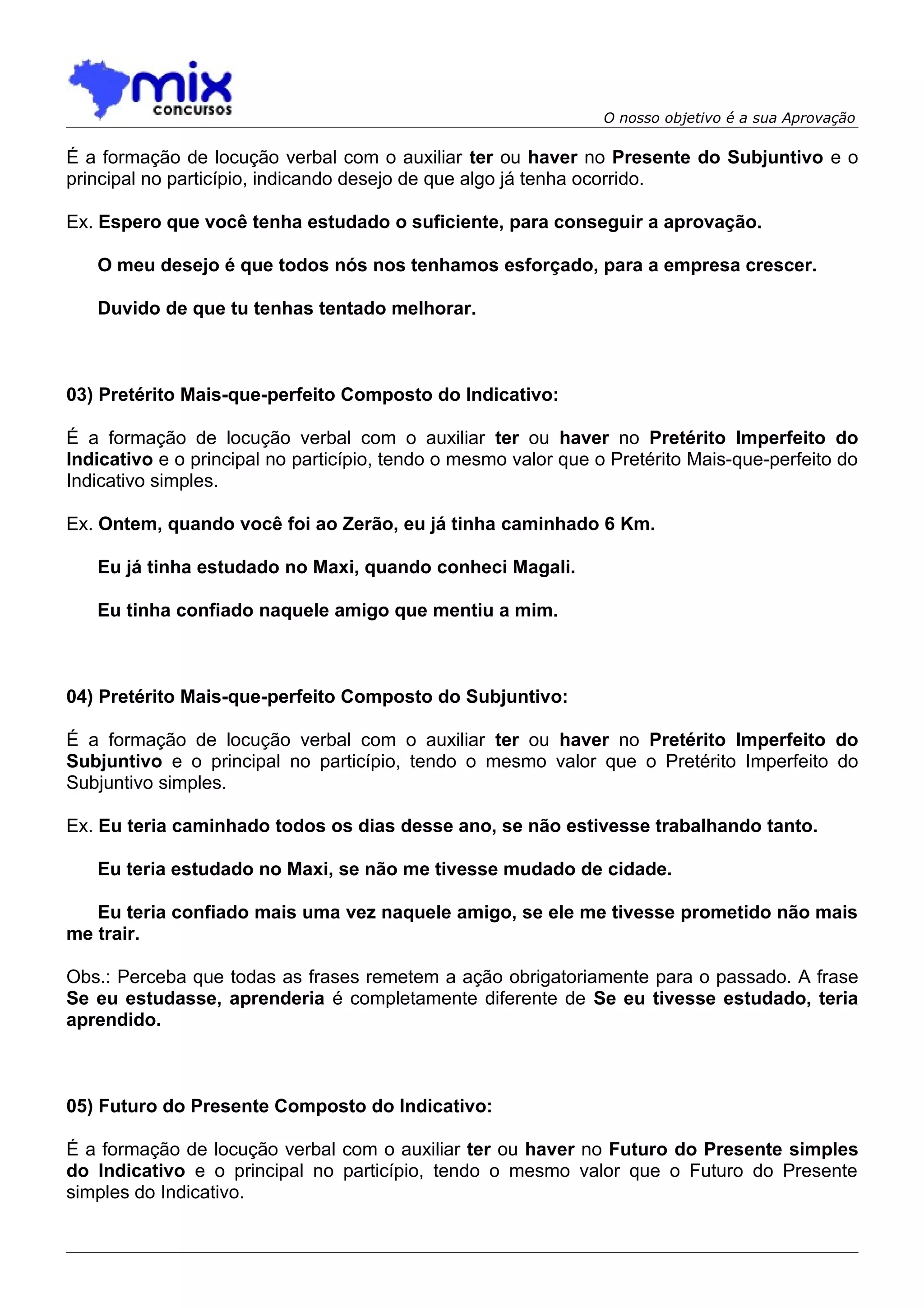 O nosso objetivo é a sua Aprovação

É a formação de locução verbal com o auxiliar ter ou haver no Presente do Subjuntivo e o
principal no particípio, indicando desejo de que algo já tenha ocorrido.

Ex. Espero que você tenha estudado o suficiente, para conseguir a aprovação.

   O meu desejo é que todos nós nos tenhamos esforçado, para a empresa crescer.

   Duvido de que tu tenhas tentado melhorar.



03) Pretérito Mais-que-perfeito Composto do Indicativo:

É a formação de locução verbal com o auxiliar ter ou haver no Pretérito Imperfeito do
Indicativo e o principal no particípio, tendo o mesmo valor que o Pretérito Mais-que-perfeito do
Indicativo simples.

Ex. Ontem, quando você foi ao Zerão, eu já tinha caminhado 6 Km.

   Eu já tinha estudado no Maxi, quando conheci Magali.

   Eu tinha confiado naquele amigo que mentiu a mim.



04) Pretérito Mais-que-perfeito Composto do Subjuntivo:

É a formação de locução verbal com o auxiliar ter ou haver no Pretérito Imperfeito do
Subjuntivo e o principal no particípio, tendo o mesmo valor que o Pretérito Imperfeito do
Subjuntivo simples.

Ex. Eu teria caminhado todos os dias desse ano, se não estivesse trabalhando tanto.

   Eu teria estudado no Maxi, se não me tivesse mudado de cidade.

   Eu teria confiado mais uma vez naquele amigo, se ele me tivesse prometido não mais
me trair.

Obs.: Perceba que todas as frases remetem a ação obrigatoriamente para o passado. A frase
Se eu estudasse, aprenderia é completamente diferente de Se eu tivesse estudado, teria
aprendido.



05) Futuro do Presente Composto do Indicativo:

É a formação de locução verbal com o auxiliar ter ou haver no Futuro do Presente simples
do Indicativo e o principal no particípio, tendo o mesmo valor que o Futuro do Presente
simples do Indicativo.
 