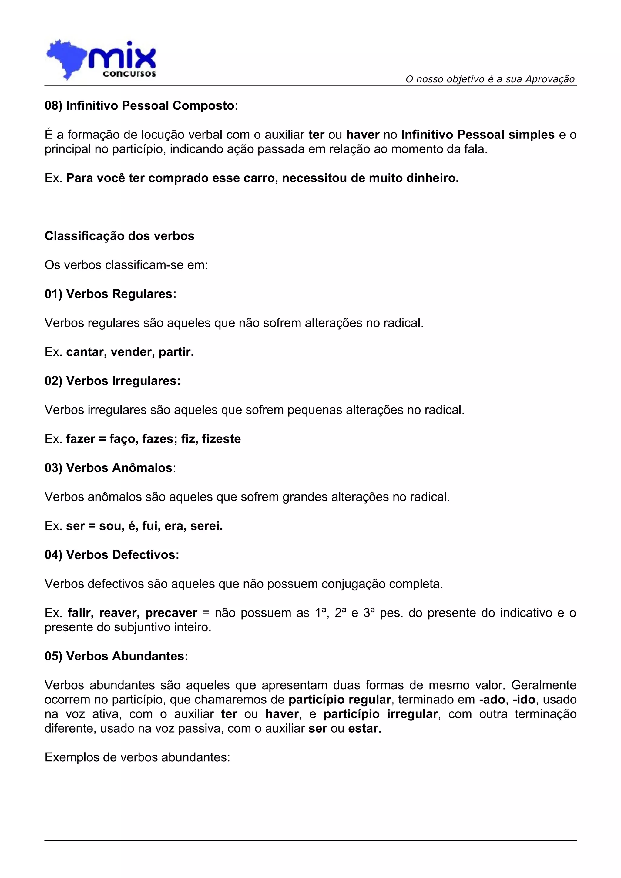 O nosso objetivo é a sua Aprovação

08) Infinitivo Pessoal Composto:

É a formação de locução verbal com o auxiliar ter ou haver no Infinitivo Pessoal simples e o
principal no particípio, indicando ação passada em relação ao momento da fala.

Ex. Para você ter comprado esse carro, necessitou de muito dinheiro.



Classificação dos verbos

Os verbos classificam-se em:

01) Verbos Regulares:

Verbos regulares são aqueles que não sofrem alterações no radical.

Ex. cantar, vender, partir.

02) Verbos Irregulares:

Verbos irregulares são aqueles que sofrem pequenas alterações no radical.

Ex. fazer = faço, fazes; fiz, fizeste

03) Verbos Anômalos:

Verbos anômalos são aqueles que sofrem grandes alterações no radical.

Ex. ser = sou, é, fui, era, serei.

04) Verbos Defectivos:

Verbos defectivos são aqueles que não possuem conjugação completa.

Ex. falir, reaver, precaver = não possuem as 1ª, 2ª e 3ª pes. do presente do indicativo e o
presente do subjuntivo inteiro.

05) Verbos Abundantes:

Verbos abundantes são aqueles que apresentam duas formas de mesmo valor. Geralmente
ocorrem no particípio, que chamaremos de particípio regular, terminado em -ado, -ido, usado
na voz ativa, com o auxiliar ter ou haver, e particípio irregular, com outra terminação
diferente, usado na voz passiva, com o auxiliar ser ou estar.

Exemplos de verbos abundantes:
 