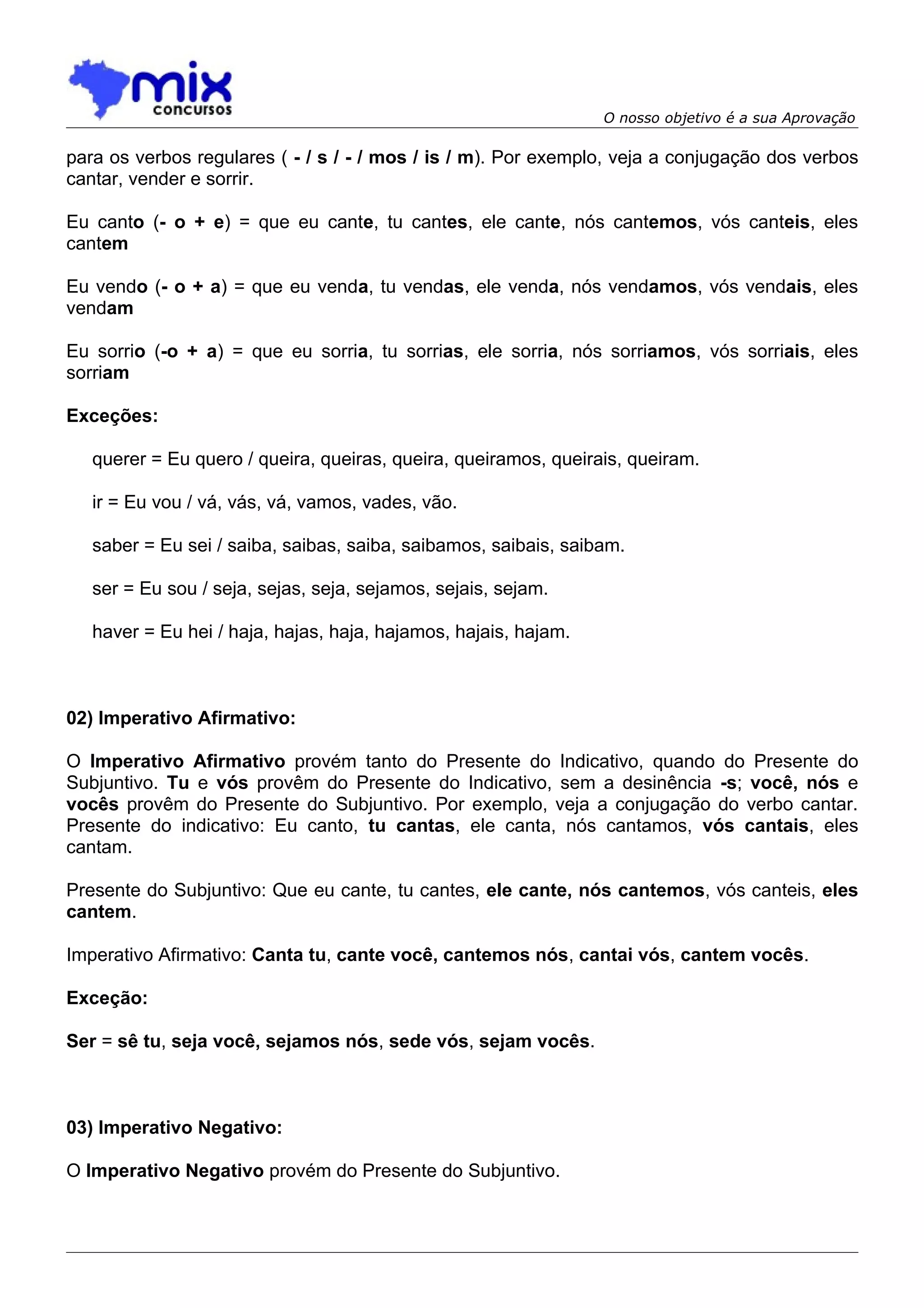 O nosso objetivo é a sua Aprovação

para os verbos regulares ( - / s / - / mos / is / m). Por exemplo, veja a conjugação dos verbos
cantar, vender e sorrir.

Eu canto (- o + e) = que eu cante, tu cantes, ele cante, nós cantemos, vós canteis, eles
cantem

Eu vendo (- o + a) = que eu venda, tu vendas, ele venda, nós vendamos, vós vendais, eles
vendam

Eu sorrio (-o + a) = que eu sorria, tu sorrias, ele sorria, nós sorriamos, vós sorriais, eles
sorriam

Exceções:

   querer = Eu quero / queira, queiras, queira, queiramos, queirais, queiram.

   ir = Eu vou / vá, vás, vá, vamos, vades, vão.

   saber = Eu sei / saiba, saibas, saiba, saibamos, saibais, saibam.

   ser = Eu sou / seja, sejas, seja, sejamos, sejais, sejam.

   haver = Eu hei / haja, hajas, haja, hajamos, hajais, hajam.



02) Imperativo Afirmativo:

O Imperativo Afirmativo provém tanto do Presente do Indicativo, quando do Presente do
Subjuntivo. Tu e vós provêm do Presente do Indicativo, sem a desinência -s; você, nós e
vocês provêm do Presente do Subjuntivo. Por exemplo, veja a conjugação do verbo cantar.
Presente do indicativo: Eu canto, tu cantas, ele canta, nós cantamos, vós cantais, eles
cantam.

Presente do Subjuntivo: Que eu cante, tu cantes, ele cante, nós cantemos, vós canteis, eles
cantem.

Imperativo Afirmativo: Canta tu, cante você, cantemos nós, cantai vós, cantem vocês.

Exceção:

Ser = sê tu, seja você, sejamos nós, sede vós, sejam vocês.



03) Imperativo Negativo:

O Imperativo Negativo provém do Presente do Subjuntivo.
 