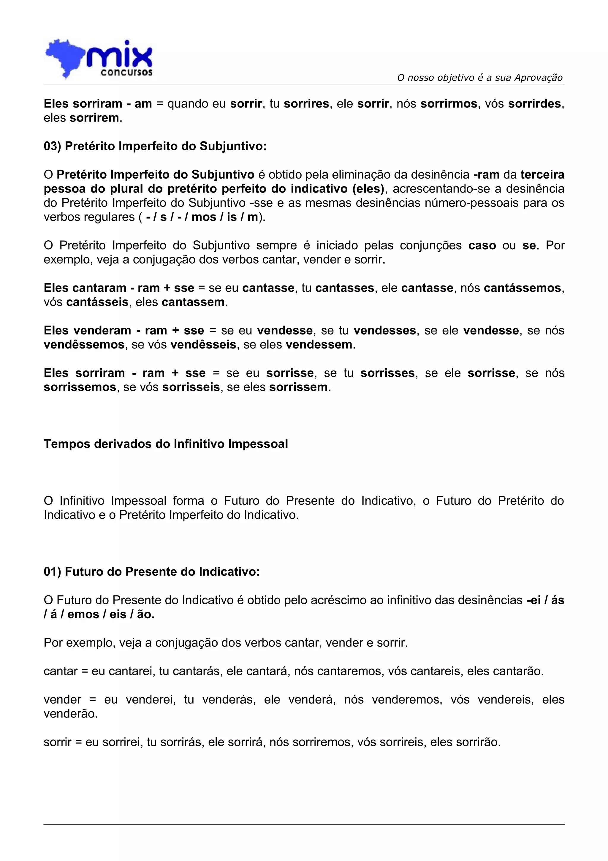 O nosso objetivo é a sua Aprovação

Eles sorriram - am = quando eu sorrir, tu sorrires, ele sorrir, nós sorrirmos, vós sorrirdes,
eles sorrirem.

03) Pretérito Imperfeito do Subjuntivo:

O Pretérito Imperfeito do Subjuntivo é obtido pela eliminação da desinência -ram da terceira
pessoa do plural do pretérito perfeito do indicativo (eles), acrescentando-se a desinência
do Pretérito Imperfeito do Subjuntivo -sse e as mesmas desinências número-pessoais para os
verbos regulares ( - / s / - / mos / is / m).

O Pretérito Imperfeito do Subjuntivo sempre é iniciado pelas conjunções caso ou se. Por
exemplo, veja a conjugação dos verbos cantar, vender e sorrir.

Eles cantaram - ram + sse = se eu cantasse, tu cantasses, ele cantasse, nós cantássemos,
vós cantásseis, eles cantassem.

Eles venderam - ram + sse = se eu vendesse, se tu vendesses, se ele vendesse, se nós
vendêssemos, se vós vendêsseis, se eles vendessem.

Eles sorriram - ram + sse = se eu sorrisse, se tu sorrisses, se ele sorrisse, se nós
sorrissemos, se vós sorrisseis, se eles sorrissem.



Tempos derivados do Infinitivo Impessoal



O Infinitivo Impessoal forma o Futuro do Presente do Indicativo, o Futuro do Pretérito do
Indicativo e o Pretérito Imperfeito do Indicativo.



01) Futuro do Presente do Indicativo:

O Futuro do Presente do Indicativo é obtido pelo acréscimo ao infinitivo das desinências -ei / ás
/ á / emos / eis / ão.

Por exemplo, veja a conjugação dos verbos cantar, vender e sorrir.

cantar = eu cantarei, tu cantarás, ele cantará, nós cantaremos, vós cantareis, eles cantarão.

vender = eu venderei, tu venderás, ele venderá, nós venderemos, vós vendereis, eles
venderão.

sorrir = eu sorrirei, tu sorrirás, ele sorrirá, nós sorriremos, vós sorrireis, eles sorrirão.
 