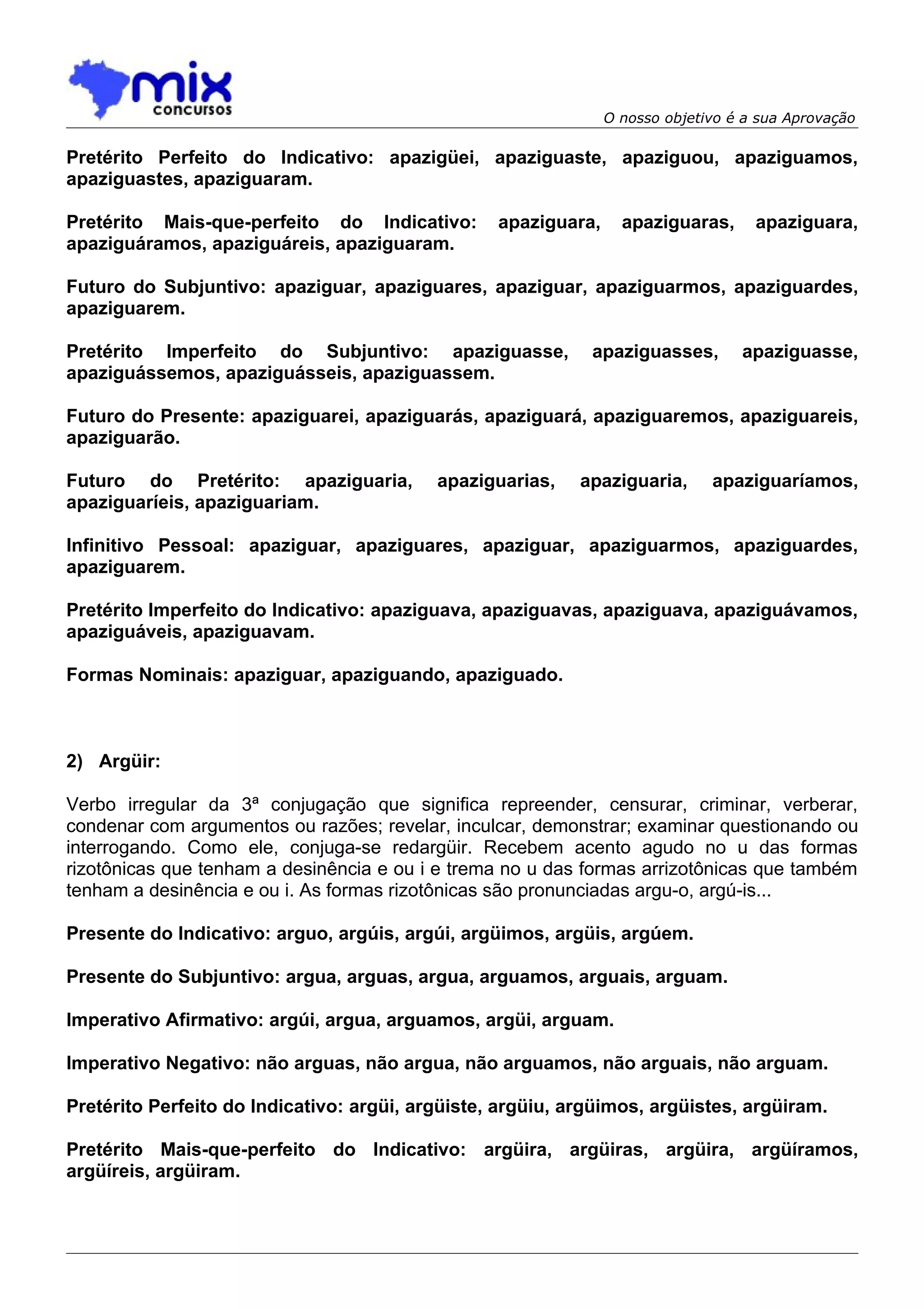 O nosso objetivo é a sua Aprovação

Pretérito Perfeito do Indicativo: apazigüei, apaziguaste, apaziguou, apaziguamos,
apaziguastes, apaziguaram.

Pretérito Mais-que-perfeito do Indicativo:        apaziguara,     apaziguaras,      apaziguara,
apaziguáramos, apaziguáreis, apaziguaram.

Futuro do Subjuntivo: apaziguar, apaziguares, apaziguar, apaziguarmos, apaziguardes,
apaziguarem.

Pretérito Imperfeito do Subjuntivo: apaziguasse,             apaziguasses,        apaziguasse,
apaziguássemos, apaziguásseis, apaziguassem.

Futuro do Presente: apaziguarei, apaziguarás, apaziguará, apaziguaremos, apaziguareis,
apaziguarão.

Futuro do Pretérito: apaziguaria,          apaziguarias,    apaziguaria,      apaziguaríamos,
apaziguaríeis, apaziguariam.

Infinitivo Pessoal: apaziguar, apaziguares, apaziguar, apaziguarmos, apaziguardes,
apaziguarem.

Pretérito Imperfeito do Indicativo: apaziguava, apaziguavas, apaziguava, apaziguávamos,
apaziguáveis, apaziguavam.

Formas Nominais: apaziguar, apaziguando, apaziguado.



2) Argüir:

Verbo irregular da 3ª conjugação que significa repreender, censurar, criminar, verberar,
condenar com argumentos ou razões; revelar, inculcar, demonstrar; examinar questionando ou
interrogando. Como ele, conjuga-se redargüir. Recebem acento agudo no u das formas
rizotônicas que tenham a desinência e ou i e trema no u das formas arrizotônicas que também
tenham a desinência e ou i. As formas rizotônicas são pronunciadas argu-o, argú-is...

Presente do Indicativo: arguo, argúis, argúi, argüimos, argüis, argúem.

Presente do Subjuntivo: argua, arguas, argua, arguamos, arguais, arguam.

Imperativo Afirmativo: argúi, argua, arguamos, argüi, arguam.

Imperativo Negativo: não arguas, não argua, não arguamos, não arguais, não arguam.

Pretérito Perfeito do Indicativo: argüi, argüiste, argüiu, argüimos, argüistes, argüiram.

Pretérito Mais-que-perfeito do Indicativo: argüira, argüiras, argüira, argüíramos,
argüíreis, argüiram.
 
