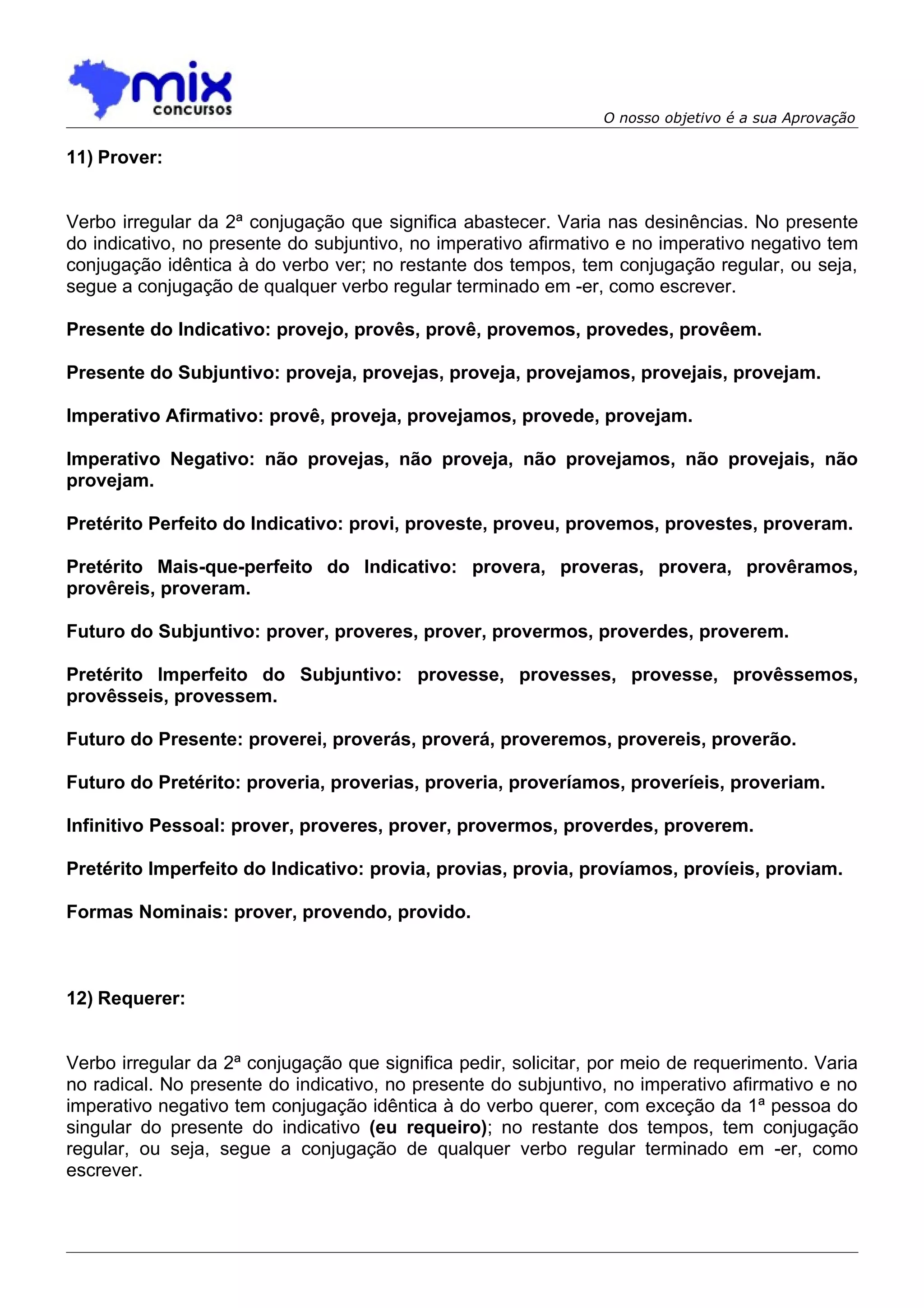 O nosso objetivo é a sua Aprovação

11) Prover:


Verbo irregular da 2ª conjugação que significa abastecer. Varia nas desinências. No presente
do indicativo, no presente do subjuntivo, no imperativo afirmativo e no imperativo negativo tem
conjugação idêntica à do verbo ver; no restante dos tempos, tem conjugação regular, ou seja,
segue a conjugação de qualquer verbo regular terminado em -er, como escrever.

Presente do Indicativo: provejo, provês, provê, provemos, provedes, provêem.

Presente do Subjuntivo: proveja, provejas, proveja, provejamos, provejais, provejam.

Imperativo Afirmativo: provê, proveja, provejamos, provede, provejam.

Imperativo Negativo: não provejas, não proveja, não provejamos, não provejais, não
provejam.

Pretérito Perfeito do Indicativo: provi, proveste, proveu, provemos, provestes, proveram.

Pretérito Mais-que-perfeito do Indicativo: provera, proveras, provera, provêramos,
provêreis, proveram.

Futuro do Subjuntivo: prover, proveres, prover, provermos, proverdes, proverem.

Pretérito Imperfeito do Subjuntivo: provesse, provesses, provesse, provêssemos,
provêsseis, provessem.

Futuro do Presente: proverei, proverás, proverá, proveremos, provereis, proverão.

Futuro do Pretérito: proveria, proverias, proveria, proveríamos, proveríeis, proveriam.

Infinitivo Pessoal: prover, proveres, prover, provermos, proverdes, proverem.

Pretérito Imperfeito do Indicativo: provia, provias, provia, províamos, províeis, proviam.

Formas Nominais: prover, provendo, provido.



12) Requerer:


Verbo irregular da 2ª conjugação que significa pedir, solicitar, por meio de requerimento. Varia
no radical. No presente do indicativo, no presente do subjuntivo, no imperativo afirmativo e no
imperativo negativo tem conjugação idêntica à do verbo querer, com exceção da 1ª pessoa do
singular do presente do indicativo (eu requeiro); no restante dos tempos, tem conjugação
regular, ou seja, segue a conjugação de qualquer verbo regular terminado em -er, como
escrever.
 