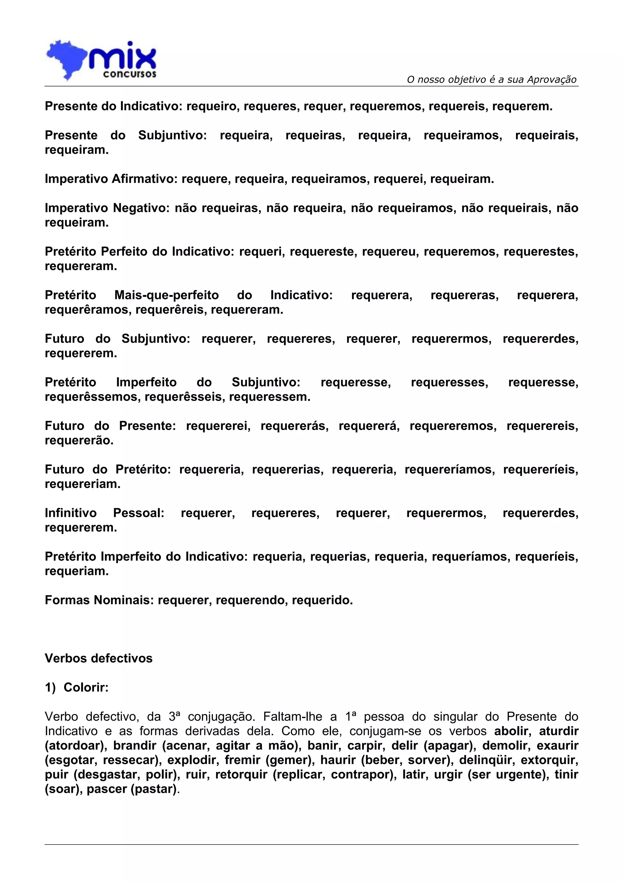 O nosso objetivo é a sua Aprovação

Presente do Indicativo: requeiro, requeres, requer, requeremos, requereis, requerem.

Presente do Subjuntivo:        requeira, requeiras, requeira, requeiramos,            requeirais,
requeiram.

Imperativo Afirmativo: requere, requeira, requeiramos, requerei, requeiram.

Imperativo Negativo: não requeiras, não requeira, não requeiramos, não requeirais, não
requeiram.

Pretérito Perfeito do Indicativo: requeri, requereste, requereu, requeremos, requerestes,
requereram.

Pretérito Mais-que-perfeito do Indicativo:             requerera,     requereras,      requerera,
requerêramos, requerêreis, requereram.

Futuro do Subjuntivo: requerer, requereres, requerer, requerermos, requererdes,
requererem.

Pretérito Imperfeito   do     Subjuntivo: requeresse,             requeresses,       requeresse,
requerêssemos, requerêsseis, requeressem.

Futuro do Presente: requererei, requererás, requererá, requereremos, requerereis,
requererão.

Futuro do Pretérito: requereria, requererias, requereria, requereríamos, requereríeis,
requereriam.

Infinitivo Pessoal:     requerer,    requereres,    requerer,    requerermos,       requererdes,
requererem.

Pretérito Imperfeito do Indicativo: requeria, requerias, requeria, requeríamos, requeríeis,
requeriam.

Formas Nominais: requerer, requerendo, requerido.



Verbos defectivos

1) Colorir:

Verbo defectivo, da 3ª conjugação. Faltam-lhe a 1ª pessoa do singular do Presente do
Indicativo e as formas derivadas dela. Como ele, conjugam-se os verbos abolir, aturdir
(atordoar), brandir (acenar, agitar a mão), banir, carpir, delir (apagar), demolir, exaurir
(esgotar, ressecar), explodir, fremir (gemer), haurir (beber, sorver), delinqüir, extorquir,
puir (desgastar, polir), ruir, retorquir (replicar, contrapor), latir, urgir (ser urgente), tinir
(soar), pascer (pastar).
 