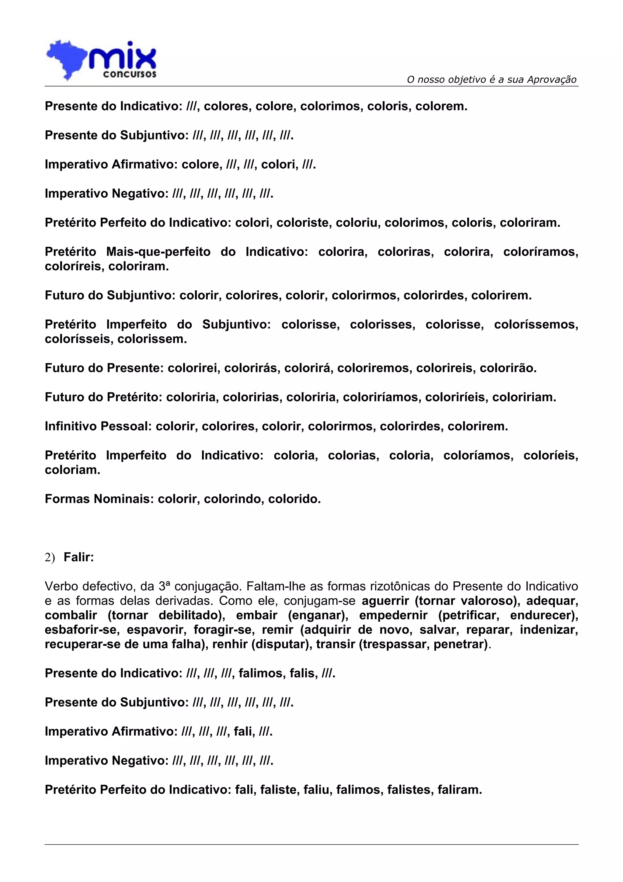 O nosso objetivo é a sua Aprovação

Presente do Indicativo: ///, colores, colore, colorimos, coloris, colorem.

Presente do Subjuntivo: ///, ///, ///, ///, ///, ///.

Imperativo Afirmativo: colore, ///, ///, colori, ///.

Imperativo Negativo: ///, ///, ///, ///, ///, ///.

Pretérito Perfeito do Indicativo: colori, coloriste, coloriu, colorimos, coloris, coloriram.

Pretérito Mais-que-perfeito do Indicativo: colorira, coloriras, colorira, coloríramos,
coloríreis, coloriram.

Futuro do Subjuntivo: colorir, colorires, colorir, colorirmos, colorirdes, colorirem.

Pretérito Imperfeito do Subjuntivo: colorisse, colorisses, colorisse, coloríssemos,
colorísseis, colorissem.

Futuro do Presente: colorirei, colorirás, colorirá, coloriremos, colorireis, colorirão.

Futuro do Pretérito: coloriria, coloririas, coloriria, coloriríamos, coloriríeis, coloririam.

Infinitivo Pessoal: colorir, colorires, colorir, colorirmos, colorirdes, colorirem.

Pretérito Imperfeito do Indicativo: coloria, colorias, coloria, coloríamos, coloríeis,
coloriam.

Formas Nominais: colorir, colorindo, colorido.



2) Falir:

Verbo defectivo, da 3ª conjugação. Faltam-lhe as formas rizotônicas do Presente do Indicativo
e as formas delas derivadas. Como ele, conjugam-se aguerrir (tornar valoroso), adequar,
combalir (tornar debilitado), embair (enganar), empedernir (petrificar, endurecer),
esbaforir-se, espavorir, foragir-se, remir (adquirir de novo, salvar, reparar, indenizar,
recuperar-se de uma falha), renhir (disputar), transir (trespassar, penetrar).

Presente do Indicativo: ///, ///, ///, falimos, falis, ///.

Presente do Subjuntivo: ///, ///, ///, ///, ///, ///.

Imperativo Afirmativo: ///, ///, ///, fali, ///.

Imperativo Negativo: ///, ///, ///, ///, ///, ///.

Pretérito Perfeito do Indicativo: fali, faliste, faliu, falimos, falistes, faliram.
 