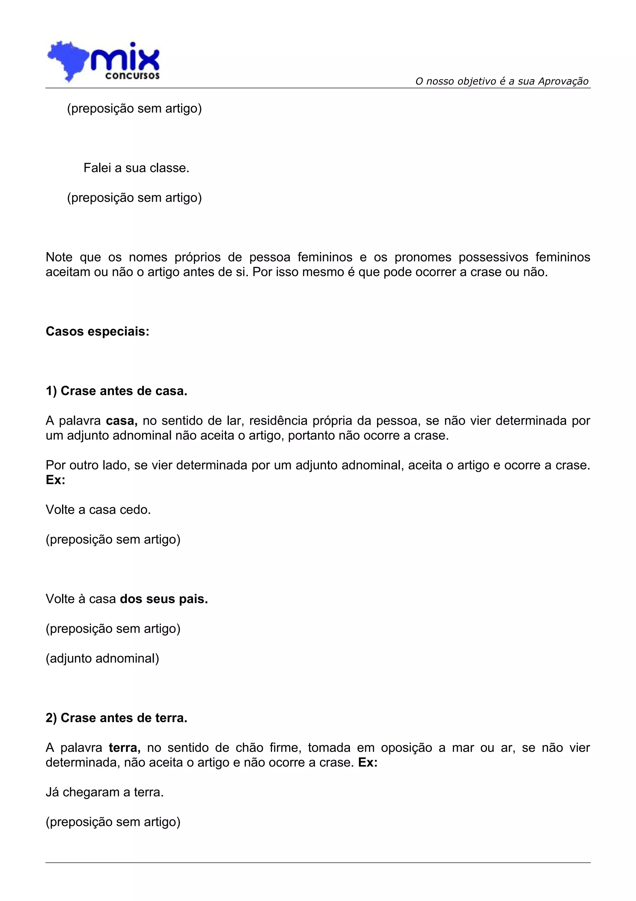 O nosso objetivo é a sua Aprovação

   (preposição sem artigo)



      Falei a sua classe.

   (preposição sem artigo)



Note que os nomes próprios de pessoa femininos e os pronomes possessivos femininos
aceitam ou não o artigo antes de si. Por isso mesmo é que pode ocorrer a crase ou não.



Casos especiais:



1) Crase antes de casa.

A palavra casa, no sentido de lar, residência própria da pessoa, se não vier determinada por
um adjunto adnominal não aceita o artigo, portanto não ocorre a crase.

Por outro lado, se vier determinada por um adjunto adnominal, aceita o artigo e ocorre a crase.
Ex:

Volte a casa cedo.

(preposição sem artigo)



Volte à casa dos seus pais.

(preposição sem artigo)

(adjunto adnominal)



2) Crase antes de terra.

A palavra terra, no sentido de chão firme, tomada em oposição a mar ou ar, se não vier
determinada, não aceita o artigo e não ocorre a crase. Ex:

Já chegaram a terra.

(preposição sem artigo)
 