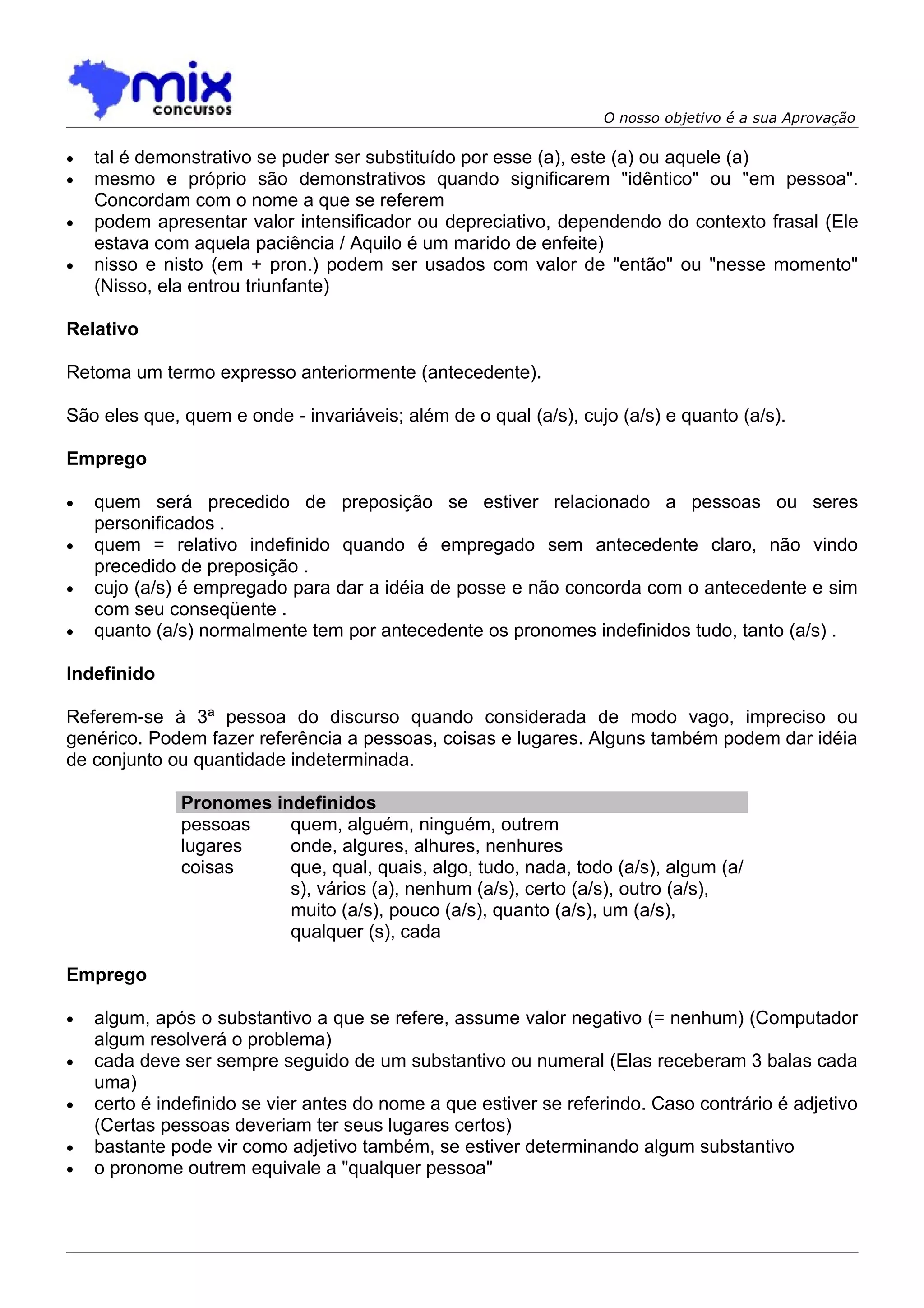 O nosso objetivo é a sua Aprovação

•   tal é demonstrativo se puder ser substituído por esse (a), este (a) ou aquele (a)
•   mesmo e próprio são demonstrativos quando significarem "idêntico" ou "em pessoa".
    Concordam com o nome a que se referem
•   podem apresentar valor intensificador ou depreciativo, dependendo do contexto frasal (Ele
    estava com aquela paciência / Aquilo é um marido de enfeite)
•   nisso e nisto (em + pron.) podem ser usados com valor de "então" ou "nesse momento"
    (Nisso, ela entrou triunfante)

Relativo

Retoma um termo expresso anteriormente (antecedente).

São eles que, quem e onde - invariáveis; além de o qual (a/s), cujo (a/s) e quanto (a/s).

Emprego

•   quem será precedido de preposição se estiver relacionado a pessoas ou seres
    personificados .
•   quem = relativo indefinido quando é empregado sem antecedente claro, não vindo
    precedido de preposição .
•   cujo (a/s) é empregado para dar a idéia de posse e não concorda com o antecedente e sim
    com seu conseqüente .
•   quanto (a/s) normalmente tem por antecedente os pronomes indefinidos tudo, tanto (a/s) .

Indefinido

Referem-se à 3ª pessoa do discurso quando considerada de modo vago, impreciso ou
genérico. Podem fazer referência a pessoas, coisas e lugares. Alguns também podem dar idéia
de conjunto ou quantidade indeterminada.

              Pronomes indefinidos
              pessoas    quem, alguém, ninguém, outrem
              lugares    onde, algures, alhures, nenhures
              coisas     que, qual, quais, algo, tudo, nada, todo (a/s), algum (a/
                         s), vários (a), nenhum (a/s), certo (a/s), outro (a/s),
                         muito (a/s), pouco (a/s), quanto (a/s), um (a/s),
                         qualquer (s), cada

Emprego

•   algum, após o substantivo a que se refere, assume valor negativo (= nenhum) (Computador
    algum resolverá o problema)
•   cada deve ser sempre seguido de um substantivo ou numeral (Elas receberam 3 balas cada
    uma)
•   certo é indefinido se vier antes do nome a que estiver se referindo. Caso contrário é adjetivo
    (Certas pessoas deveriam ter seus lugares certos)
•   bastante pode vir como adjetivo também, se estiver determinando algum substantivo
•   o pronome outrem equivale a "qualquer pessoa"
 
