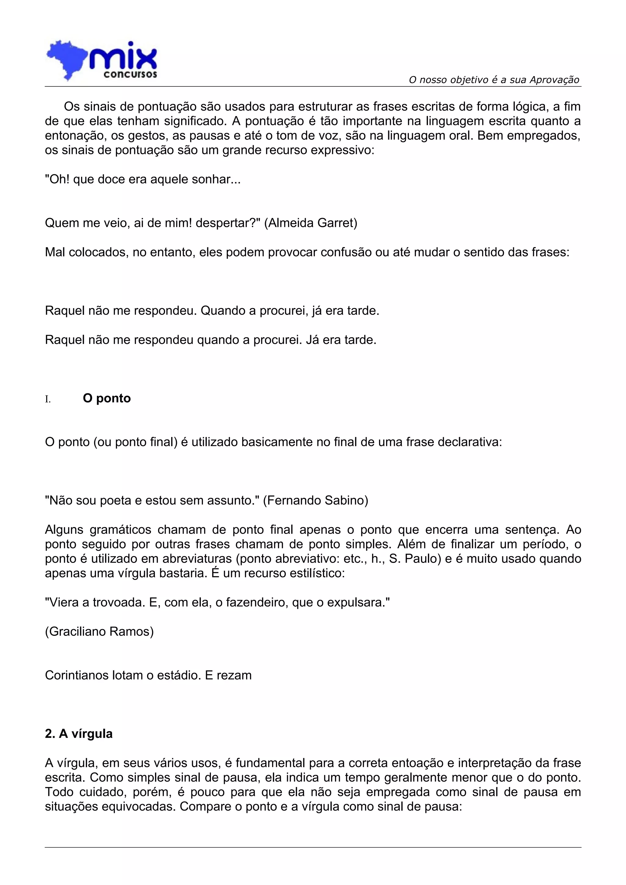 O nosso objetivo é a sua Aprovação

   Os sinais de pontuação são usados para estruturar as frases escritas de forma lógica, a fim
de que elas tenham significado. A pontuação é tão importante na linguagem escrita quanto a
entonação, os gestos, as pausas e até o tom de voz, são na linguagem oral. Bem empregados,
os sinais de pontuação são um grande recurso expressivo:

"Oh! que doce era aquele sonhar...


Quem me veio, ai de mim! despertar?" (Almeida Garret)

Mal colocados, no entanto, eles podem provocar confusão ou até mudar o sentido das frases:



Raquel não me respondeu. Quando a procurei, já era tarde.

Raquel não me respondeu quando a procurei. Já era tarde.



I.    O ponto


O ponto (ou ponto final) é utilizado basicamente no final de uma frase declarativa:



"Não sou poeta e estou sem assunto." (Fernando Sabino)

Alguns gramáticos chamam de ponto final apenas o ponto que encerra uma sentença. Ao
ponto seguido por outras frases chamam de ponto simples. Além de finalizar um período, o
ponto é utilizado em abreviaturas (ponto abreviativo: etc., h., S. Paulo) e é muito usado quando
apenas uma vírgula bastaria. É um recurso estilístico:

"Viera a trovoada. E, com ela, o fazendeiro, que o expulsara."

(Graciliano Ramos)


Corintianos lotam o estádio. E rezam



2. A vírgula

A vírgula, em seus vários usos, é fundamental para a correta entoação e interpretação da frase
escrita. Como simples sinal de pausa, ela indica um tempo geralmente menor que o do ponto.
Todo cuidado, porém, é pouco para que ela não seja empregada como sinal de pausa em
situações equivocadas. Compare o ponto e a vírgula como sinal de pausa:
 