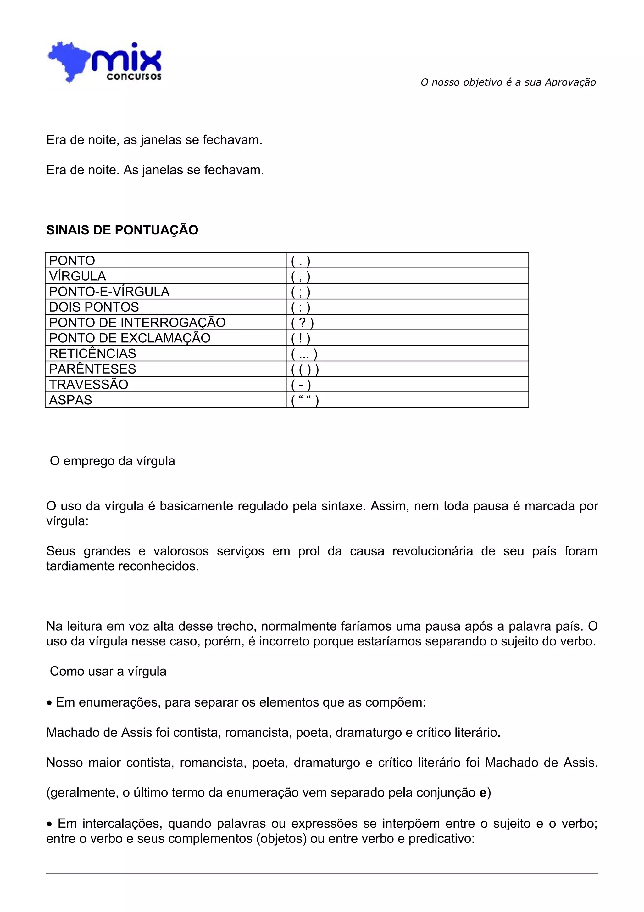 O nosso objetivo é a sua Aprovação




Era de noite, as janelas se fechavam.

Era de noite. As janelas se fechavam.



SINAIS DE PONTUAÇÃO

PONTO                                      (.)
VÍRGULA                                    (,)
PONTO-E-VÍRGULA                            (;)
DOIS PONTOS                                (:)
PONTO DE INTERROGAÇÃO                      (?)
PONTO DE EXCLAMAÇÃO                        (!)
RETICÊNCIAS                                ( ... )
PARÊNTESES                                 (())
TRAVESSÃO                                  (-)
ASPAS                                      (““)



O emprego da vírgula


O uso da vírgula é basicamente regulado pela sintaxe. Assim, nem toda pausa é marcada por
vírgula:

Seus grandes e valorosos serviços em prol da causa revolucionária de seu país foram
tardiamente reconhecidos.



Na leitura em voz alta desse trecho, normalmente faríamos uma pausa após a palavra país. O
uso da vírgula nesse caso, porém, é incorreto porque estaríamos separando o sujeito do verbo.

Como usar a vírgula

• Em enumerações, para separar os elementos que as compõem:

Machado de Assis foi contista, romancista, poeta, dramaturgo e crítico literário.

Nosso maior contista, romancista, poeta, dramaturgo e crítico literário foi Machado de Assis.

(geralmente, o último termo da enumeração vem separado pela conjunção e)

• Em intercalações, quando palavras ou expressões se interpõem entre o sujeito e o verbo;
entre o verbo e seus complementos (objetos) ou entre verbo e predicativo:
 
