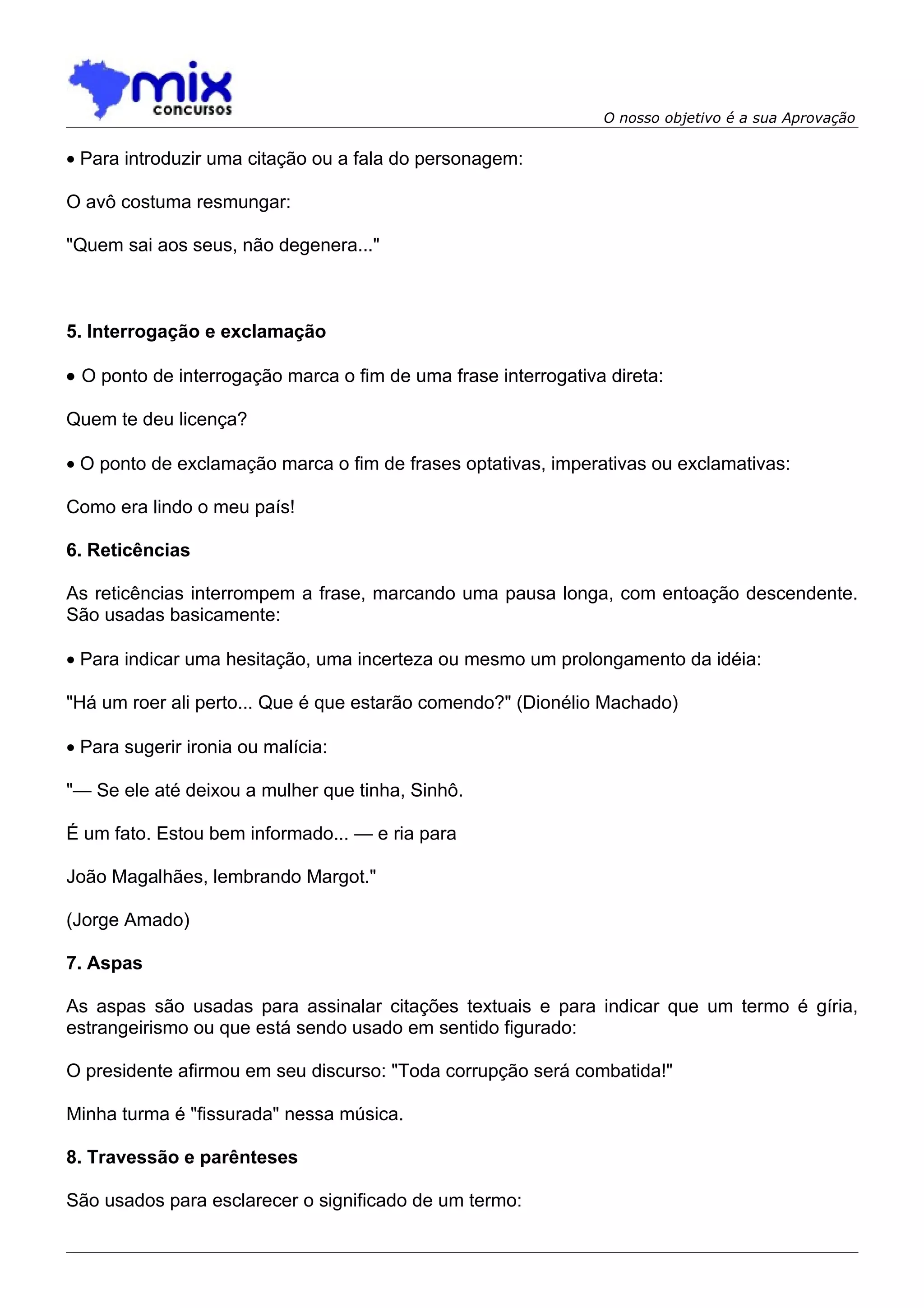 O nosso objetivo é a sua Aprovação


• Para introduzir uma citação ou a fala do personagem:

O avô costuma resmungar:

"Quem sai aos seus, não degenera..."



5. Interrogação e exclamação

• O ponto de interrogação marca o fim de uma frase interrogativa direta:

Quem te deu licença?

• O ponto de exclamação marca o fim de frases optativas, imperativas ou exclamativas:

Como era lindo o meu país!

6. Reticências

As reticências interrompem a frase, marcando uma pausa longa, com entoação descendente.
São usadas basicamente:

• Para indicar uma hesitação, uma incerteza ou mesmo um prolongamento da idéia:

"Há um roer ali perto... Que é que estarão comendo?" (Dionélio Machado)

• Para sugerir ironia ou malícia:

"— Se ele até deixou a mulher que tinha, Sinhô.

É um fato. Estou bem informado... — e ria para

João Magalhães, lembrando Margot."

(Jorge Amado)

7. Aspas

As aspas são usadas para assinalar citações textuais e para indicar que um termo é gíria,
estrangeirismo ou que está sendo usado em sentido figurado:

O presidente afirmou em seu discurso: "Toda corrupção será combatida!"

Minha turma é "fissurada" nessa música.

8. Travessão e parênteses

São usados para esclarecer o significado de um termo:
 