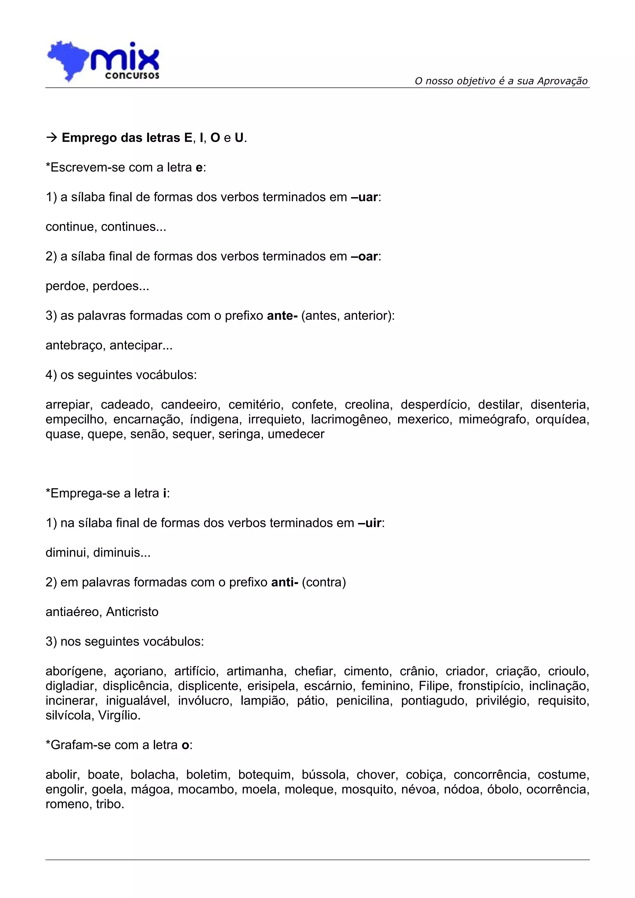 O nosso objetivo é a sua Aprovação




 Emprego das letras E, I, O e U.

*Escrevem-se com a letra e:

1) a sílaba final de formas dos verbos terminados em –uar:

continue, continues...

2) a sílaba final de formas dos verbos terminados em –oar:

perdoe, perdoes...

3) as palavras formadas com o prefixo ante- (antes, anterior):

antebraço, antecipar...

4) os seguintes vocábulos:

arrepiar, cadeado, candeeiro, cemitério, confete, creolina, desperdício, destilar, disenteria,
empecilho, encarnação, índigena, irrequieto, lacrimogêneo, mexerico, mimeógrafo, orquídea,
quase, quepe, senão, sequer, seringa, umedecer



*Emprega-se a letra i:

1) na sílaba final de formas dos verbos terminados em –uir:

diminui, diminuis...

2) em palavras formadas com o prefixo anti- (contra)

antiaéreo, Anticristo

3) nos seguintes vocábulos:

aborígene, açoriano, artifício, artimanha, chefiar, cimento, crânio, criador, criação, crioulo,
digladiar, displicência, displicente, erisipela, escárnio, feminino, Filipe, fronstipício, inclinação,
incinerar, inigualável, invólucro, lampião, pátio, penicilina, pontiagudo, privilégio, requisito,
silvícola, Virgílio.

*Grafam-se com a letra o:

abolir, boate, bolacha, boletim, botequim, bússola, chover, cobiça, concorrência, costume,
engolir, goela, mágoa, mocambo, moela, moleque, mosquito, névoa, nódoa, óbolo, ocorrência,
romeno, tribo.
 
