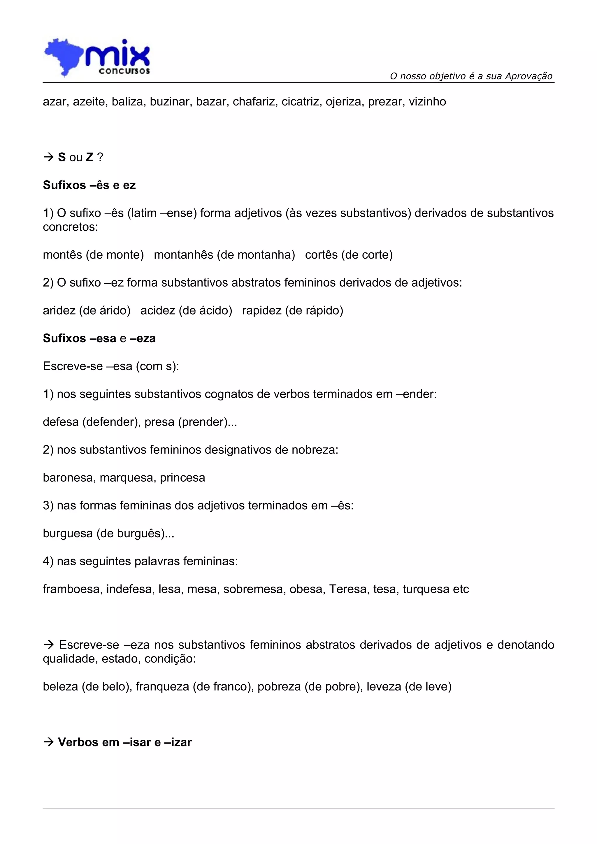 O nosso objetivo é a sua Aprovação

azar, azeite, baliza, buzinar, bazar, chafariz, cicatriz, ojeriza, prezar, vizinho



 S ou Z ?

Sufixos –ês e ez

1) O sufixo –ês (latim –ense) forma adjetivos (às vezes substantivos) derivados de substantivos
concretos:

montês (de monte) montanhês (de montanha) cortês (de corte)

2) O sufixo –ez forma substantivos abstratos femininos derivados de adjetivos:

aridez (de árido) acidez (de ácido) rapidez (de rápido)

Sufixos –esa e –eza

Escreve-se –esa (com s):

1) nos seguintes substantivos cognatos de verbos terminados em –ender:

defesa (defender), presa (prender)...

2) nos substantivos femininos designativos de nobreza:

baronesa, marquesa, princesa

3) nas formas femininas dos adjetivos terminados em –ês:

burguesa (de burguês)...

4) nas seguintes palavras femininas:

framboesa, indefesa, lesa, mesa, sobremesa, obesa, Teresa, tesa, turquesa etc



 Escreve-se –eza nos substantivos femininos abstratos derivados de adjetivos e denotando
qualidade, estado, condição:

beleza (de belo), franqueza (de franco), pobreza (de pobre), leveza (de leve)



 Verbos em –isar e –izar
 