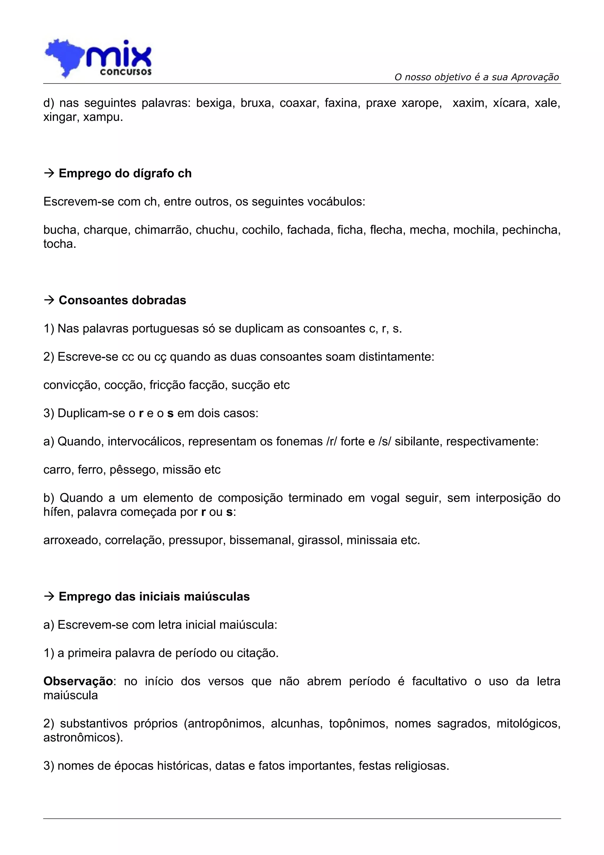 O nosso objetivo é a sua Aprovação

d) nas seguintes palavras: bexiga, bruxa, coaxar, faxina, praxe xarope, xaxim, xícara, xale,
xingar, xampu.



 Emprego do dígrafo ch

Escrevem-se com ch, entre outros, os seguintes vocábulos:

bucha, charque, chimarrão, chuchu, cochilo, fachada, ficha, flecha, mecha, mochila, pechincha,
tocha.



 Consoantes dobradas

1) Nas palavras portuguesas só se duplicam as consoantes c, r, s.

2) Escreve-se cc ou cç quando as duas consoantes soam distintamente:

convicção, cocção, fricção facção, sucção etc

3) Duplicam-se o r e o s em dois casos:

a) Quando, intervocálicos, representam os fonemas /r/ forte e /s/ sibilante, respectivamente:

carro, ferro, pêssego, missão etc

b) Quando a um elemento de composição terminado em vogal seguir, sem interposição do
hífen, palavra começada por r ou s:

arroxeado, correlação, pressupor, bissemanal, girassol, minissaia etc.



 Emprego das iniciais maiúsculas

a) Escrevem-se com letra inicial maiúscula:

1) a primeira palavra de período ou citação.

Observação: no início dos versos que não abrem período é facultativo o uso da letra
maiúscula

2) substantivos próprios (antropônimos, alcunhas, topônimos, nomes sagrados, mitológicos,
astronômicos).

3) nomes de épocas históricas, datas e fatos importantes, festas religiosas.
 