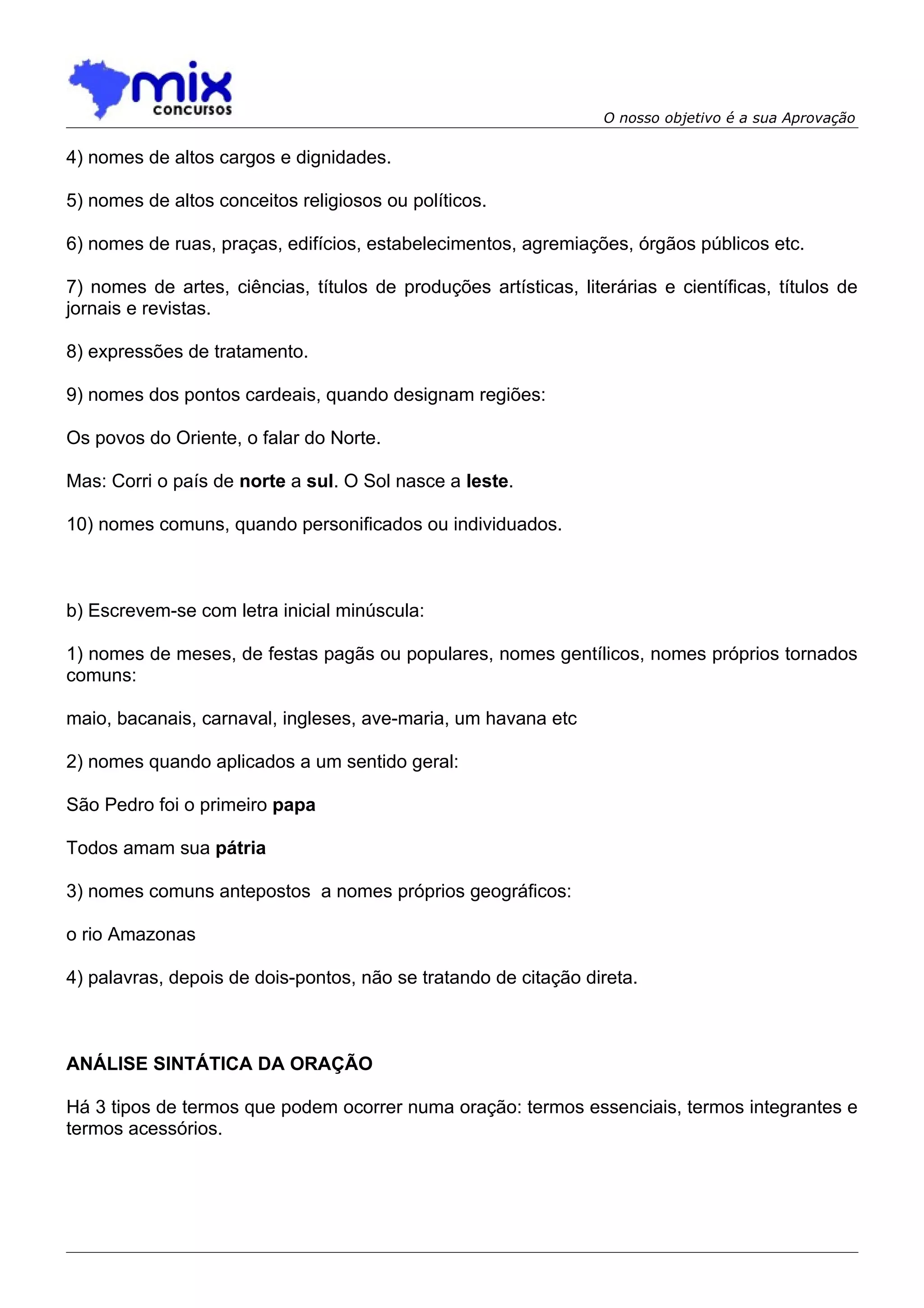 O nosso objetivo é a sua Aprovação

4) nomes de altos cargos e dignidades.

5) nomes de altos conceitos religiosos ou políticos.

6) nomes de ruas, praças, edifícios, estabelecimentos, agremiações, órgãos públicos etc.

7) nomes de artes, ciências, títulos de produções artísticas, literárias e científicas, títulos de
jornais e revistas.

8) expressões de tratamento.

9) nomes dos pontos cardeais, quando designam regiões:

Os povos do Oriente, o falar do Norte.

Mas: Corri o país de norte a sul. O Sol nasce a leste.

10) nomes comuns, quando personificados ou individuados.



b) Escrevem-se com letra inicial minúscula:

1) nomes de meses, de festas pagãs ou populares, nomes gentílicos, nomes próprios tornados
comuns:

maio, bacanais, carnaval, ingleses, ave-maria, um havana etc

2) nomes quando aplicados a um sentido geral:

São Pedro foi o primeiro papa

Todos amam sua pátria

3) nomes comuns antepostos a nomes próprios geográficos:

o rio Amazonas

4) palavras, depois de dois-pontos, não se tratando de citação direta.



ANÁLISE SINTÁTICA DA ORAÇÃO

Há 3 tipos de termos que podem ocorrer numa oração: termos essenciais, termos integrantes e
termos acessórios.
 