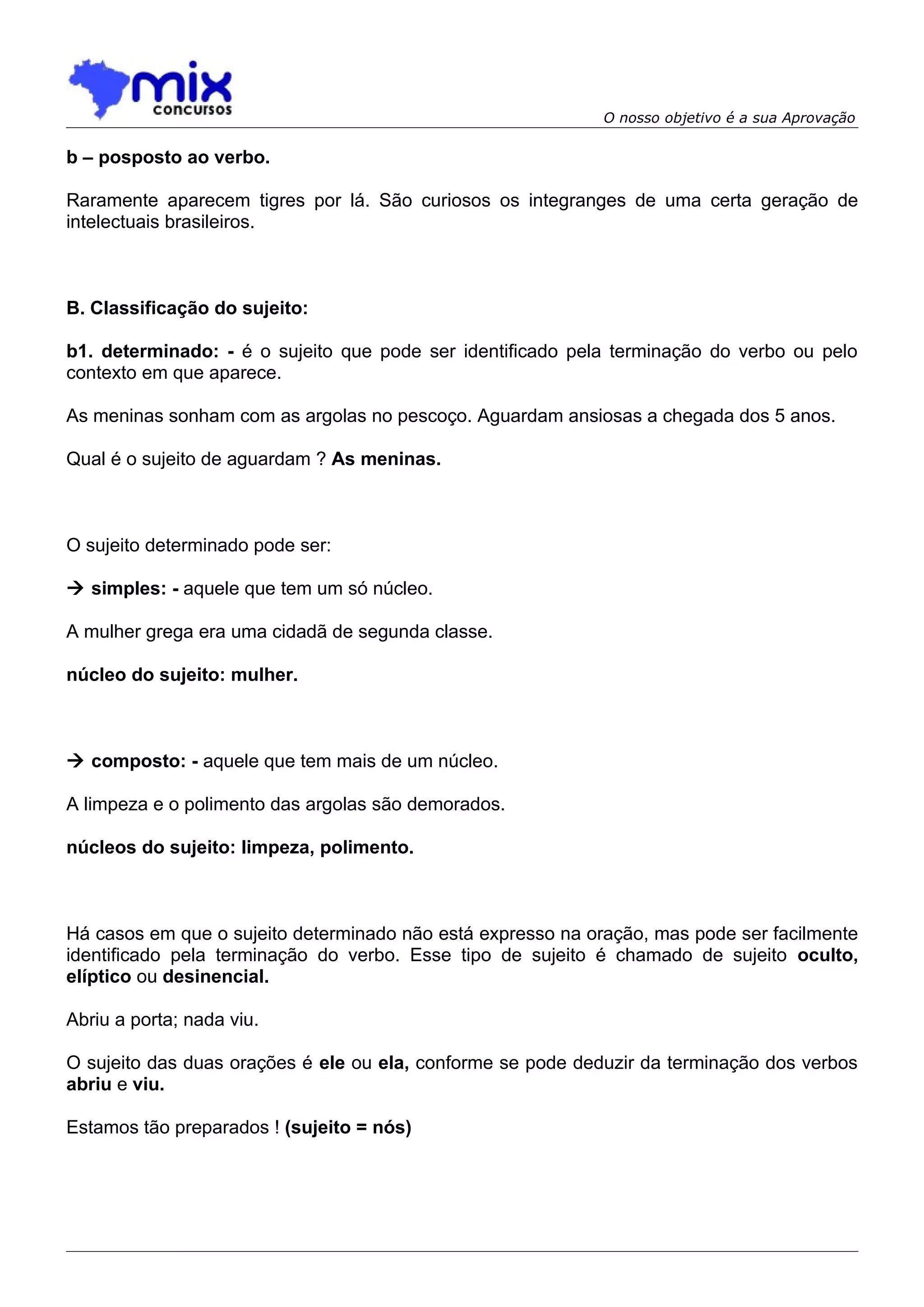 O nosso objetivo é a sua Aprovação

b – posposto ao verbo.

Raramente aparecem tigres por lá. São curiosos os integranges de uma certa geração de
intelectuais brasileiros.



B. Classificação do sujeito:

b1. determinado: - é o sujeito que pode ser identificado pela terminação do verbo ou pelo
contexto em que aparece.

As meninas sonham com as argolas no pescoço. Aguardam ansiosas a chegada dos 5 anos.

Qual é o sujeito de aguardam ? As meninas.



O sujeito determinado pode ser:

 simples: - aquele que tem um só núcleo.

A mulher grega era uma cidadã de segunda classe.

núcleo do sujeito: mulher.



 composto: - aquele que tem mais de um núcleo.

A limpeza e o polimento das argolas são demorados.

núcleos do sujeito: limpeza, polimento.



Há casos em que o sujeito determinado não está expresso na oração, mas pode ser facilmente
identificado pela terminação do verbo. Esse tipo de sujeito é chamado de sujeito oculto,
elíptico ou desinencial.

Abriu a porta; nada viu.

O sujeito das duas orações é ele ou ela, conforme se pode deduzir da terminação dos verbos
abriu e viu.

Estamos tão preparados ! (sujeito = nós)
 